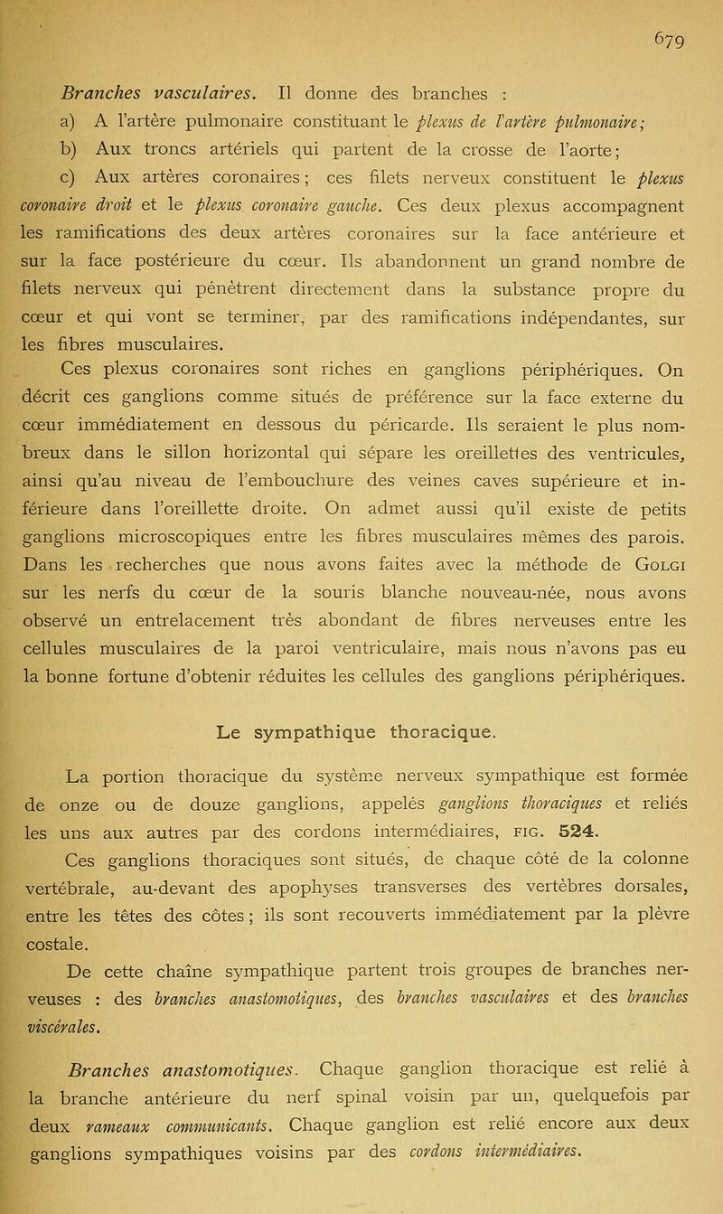 Branches vasculaires. Il donne des branches : a) A l'artère pulmonaire constituant le plexus de l'artère pulmonaire; b) Aux troncs artériels qui partent de la crosse de l'aorte; c) Aux artères coronaires ; ces filets nerveux constituent le plexus coronaire droit et le plexus, coronaire gauche. Ces deux plexus accompagnent les ramifications des deux artères coronaires sur la face antérieure et sur la face postérieure du cœur. Ils abandonnent un grand nombre de filets nerveux qui pénètrent directement dans la substance propre du cœur et qui vont se terminer, par des ramifications indépendantes, sur les fibres musculaires. Ces plexus coronaires sont riches en ganglions périphériques. On décrit ces ganglions comme situés de préférence sur la face externe du cœur immédiatement en dessous du péricarde. Ils seraient le plus nom- breux dans le sillon horizontal qui sépare les oreillettes des ventricules, ainsi qu'au niveau de l'embouchure des veines caves supérieure et in- férieure dans l'oreillette droite. On admet aussi qu'il existe de petits ganglions microscopiques entre les fibres musculaires mêmes des parois. Dans les recherches que nous avons faites avec la méthode de Golgi sur les nerfs du cœur de la souris blanche nouveau-née, nous avons observé un entrelacement très abondant de fibres nerveuses entre les cellules musculaires de la paroi ventriculaire, mais nous n'avons pas eu la bonne fortune d'obtenir réduites les cellules des ganglions périphériques. Le sympathique thoracique. La portion thoracique du système nerveux sympathique est formée de onze ou de douze ganglions, appelés ganglions thoraciques et reliés les uns aux autres par des cordons intermédiaires, fig. 524. Ces ganglions thoraciques sont situés, de chaque côté de la colonne vertébrale, au-devant des apophyses transverses des vertèbres dorsales, entre les têtes des côtes ; ils sont recouverts immédiatement par la plèvre costale. De cette chaîne sympathique partent trois groupes de branches ner- veuses : des branches anastomoiiques, des branches vasculaires et des branches viscérales. Branches anastomotiques. Chaque gangUon thoracique est relié à la branche antérieure du nerf spinal voisin par un, quelquefois par deux rameaux communicants. Chaque ganglion est relié encore aux deux ganglions sympathiques voisins par des cordons intermédiaires.