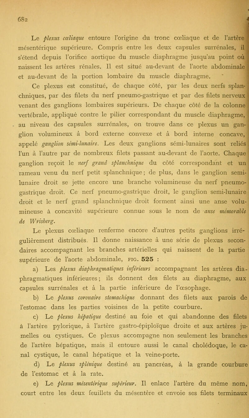 Le plexus cccliaque entoure l'origine du tronc cœliaque et de l'artère \ mésentérique supérieure. Compris entre les deux capsules surrénales, il | s'étend depuis l'orifice aortique du muscle diaphragme jusqu'au point où i naissent les artères rénales. Il est situé au-devant de l'aorte abdominale ' et au-devant de la portion lombaire du muscle diaphragme. Ce plexus est constitué, de chaque côté, par les deux nerfs splan- chniques, par des filets du nerf pneumo-gastrique et par des filets nerveux venant des ganglions lombaires supérieurs. De chaque côté de la colonne vertébrale, appliqué contre le pilier correspondant du muscle diaphragme, au niveau des capsules surrénales, on trouve dans ce plexus un gan- glion volumineux à bord externe convexe et à bord interne concave, appelé ganglion sémi-lunaire. Les deux ganglions sémi-lunaires sont reliés ] l'un à l'autre par de nombreux filets passant au-devant de l'aorte. Chaque ganglion reçoit le nerf grand splanchnique du côté correspondant et un rameau venu du nerf petit splanchnique ; de plus, dans le ganglion semi- lunaire droit se jette encore une branche volumineuse du nerf pneumo- gastrique droit. Ce nerf pneumo-gastrique droit, le ganglion semi-lunaire droit et le nerf grand splanchnique droit forment ainsi une anse volu- mineuse à concavité supérieure connue sous le nom de anse mémorable de Wrisberg. Le plexus cœliaque renferme encore d'autres petits ganglions irré- gulièrement distribués. Il donne naissance à une série de plexus secon- daires accompagnant les branches artérielles qui naissent de la partie supérieure de l'aorte abdominale, fig. 525 : a) Les plexus diaphragmatiques inférieurs accompagnant les artères dia- phragmatiques inférieures ; ils donnent des filets au diaphragme, aux capsules surrénales et à la partie inférieure de l'œsophage. b) Le plexus coronaire stomachique donnant des filets aux parois de l'estomac dans les parties voisines de la petite courbure. c) Le plexus hépatique destiné au foie et qui abandonne des filets à l'artère p^'lorique, à l'artère gastro-épiploïque droite et aux artères ju- melles ou cystiques. Ce plexus accompagne non seulement les branches de l'artère hépatique, mais il entoure aussi le canal cholédoque, le ca- nal cystique, le canal hépatique et la veine-porte. d) Le plexus splénique destiné au pancréas, à la grande courbure de l'estomac et à la rate. e) Le plexus mésentérique supérieur. Il enlace l'artère du même nom, court entre les deux feuillets du mésentère et envoie ses filets terminaux