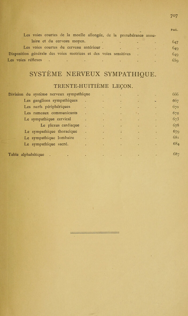 Les voies courtes de la moelle allongée, de la protubérance annu- laire et du cerveau moyen. .... 647 Les voies courtes du cerveau antérieur .... 649 Disposition générale des voies motrices et des voies sensitives . . 649 Les voies réflexes ....... 659 SYSTÈME NERVEUX SYMPATHIQUE. TRENTE-HUITIÈME LEÇON. Division du système nerveux sympathique Les ganglions sympathiques Les nerfs périphériques Les rameaux communicants Le sympathique cervical Le plexus cardiaque Le sympathique thoracique Le sympathique lombaire Le sympathique sacré. Table alphabétique 666 667 670 672 673 678 679 681 687