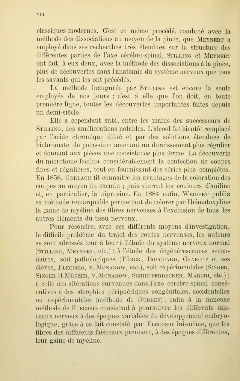 classiques modernes. C'est ce même procédé, combiné avec la méthode des dissociations au moyen de la pince, que Meynert a employé dans ses recherches très étendues sur la structure des différentes parties de l'axe cérébro-spinal. Stilling et Meynert ont fait, à eux deux, avec la méthode des dissociations à la pince, plus de découvertes dans l'anatomie du système nerveux que tous les savants qui les ont précédés. La méthode inaugurée par Stilling est encore la seule employée de nos jours ; c'est à elle que Ton doit, en toute première ligne, toutes les découvertes importantes faites depuis un demi-siècle. Elle a cependant subi, entre les mains des successeurs de Stilling, des améliorations notables. L'alcool fut bientôt remplacé par l'acide chromique dilué et par des solutions étendues de bichromate de potassium amenant un durcissement plus régulier et donnant aux pièces une consistance plus ferme. La découverte du microtome facilita considérablement la confection de coupes fines et régulières, tout en fournissant des séries plus complètes. En 1858, Gerlagh fit connaître les avantages de la coloration des coupes au moyen du carmin ; puis vinrent les couleurs d'aniline et, en particulier, la nigrosine. En 1884 enfin, Weigert publia sa méthode remarquable permettant de colorer par l'hématoxyline la gaine de myéline des filtres nerveuses à l'exclusion de tous les autres éléments du tissu nerveux. Pour résoudre, avec ces différents moyens d'investigation, le difficile problème du trajet des routes nerveuses, les auteurs se sont adressés tour à tour à l'étude du système nerveux normal (Stilling, Meynert, etc.) ; à l'étude des dégénérescences secon- daires, soit pathologiques (Tûrck, Bouchard, Gharcot et ses élèves, Fleghsig, v. Monakow, etc.), soit expérimentales (Singer, Singer et MÛNZER, v. Monakow, Sghiefferdegker, Marchi, etc.) ; à celle des altérations survenues dans l'axe cérébro-spinal consé- cutives à des atrophies périphériques congénitales, accidentelles ou expérimentales (méthode de Gudden) ; enfin à la fameuse méthode de Fleghsig consistant à poursuivre les différents fais- ceaux nerveux à des époques variables du développement embryo- logique, grâce à ce fait constaté par Fleghsig lui-même, que les fibres des différents faisceaux prennent, à des époques diff'érentes, leur gaine de myéline.