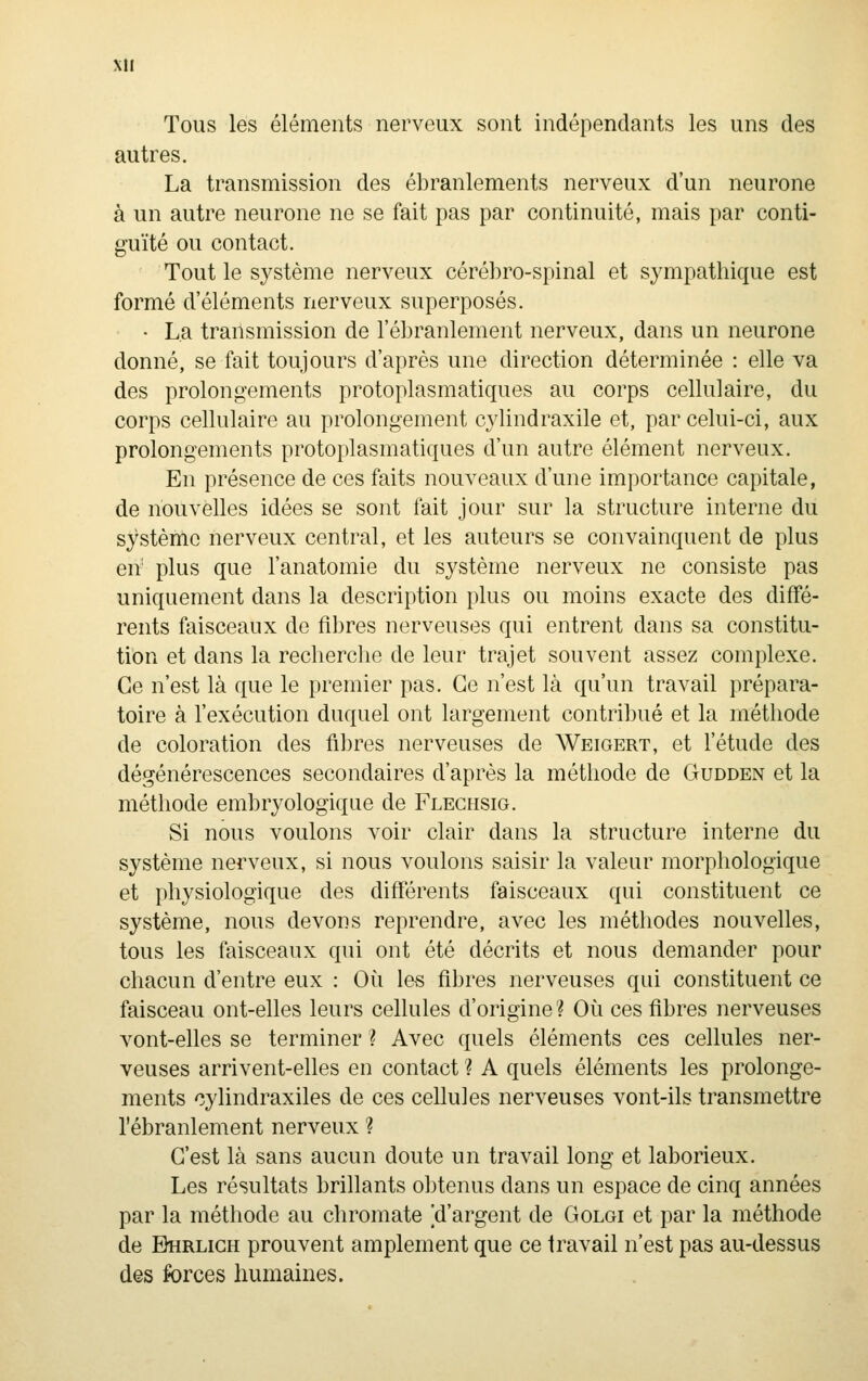 Xll Tous les éléments nerveux sont indépendants les uns des autres. La transmission des ébranlements nerveux d'un neurone à un autre neurone ne se fait pas par continuité, mais par conti- guïté ou contact. Tout le système nerveux cérébro-spinal et sympathique est formé d'éléments nerveux superposés. • La transmission de l'ébranlement nerveux, dans un neurone donné, se fait toujours d'après une direction déterminée : elle va des prolongements protoplasmatiques au corps cellulaire, du corps cellulaire au prolongement cylindraxile et, par celui-ci, aux prolongements protoplasmatiques d'un autre élément nerveux. En présence de ces faits nouveaux d'une importance capitale, de nouvelles idées se sont fait jour sur la structure interne du système nerveux central, et les auteurs se convainquent de plus en' plus que l'anatomie du système nerveux ne consiste pas uniquement dans la description plus ou moins exacte des diffé- rents faisceaux de fibres nerveuses qui entrent dans sa constitu- tion et dans la recherche de leur trajet souvent assez complexe. Ce n'est là que le premier pas. Ce n'est là qu'un travail prépara- toire à l'exécution duquel ont largement contribué et la méthode de coloration des fibres nerveuses de Weigert, et l'étude des dégénérescences secondaires d'après la méthode de Gudden et la méthode embryologique de Fleghsig. Si nous voulons voir clair dans la structure interne du système nerveux, si nous voulons saisir la valeur morphologique et physiologique des différents faisceaux qui constituent ce système, nous devons reprendre, avec les méthodes nouvelles, tous les faisceaux qui ont été décrits et nous demander pour chacun d'entre eux : Où les fibres nerveuses qui constituent ce faisceau ont-elles leurs cellules d'origine? Où ces fibres nerveuses vont-elles se terminer ? Avec quels éléments ces cellules ner- veuses arrivent-elles en contact ? A quels éléments les prolonge- ments cylindraxiles de ces cellules nerveuses vont-ils transmettre l'ébranlement nerveux ? C'est là sans aucun doute un travail long et laborieux. Les résultats brillants obtenus dans un espace de cinq années par la méthode au chromate [d'argent de Golgi et par la méthode de Bhrligh prouvent amplement que ce travail n'est pas au-dessus des forces humaines.