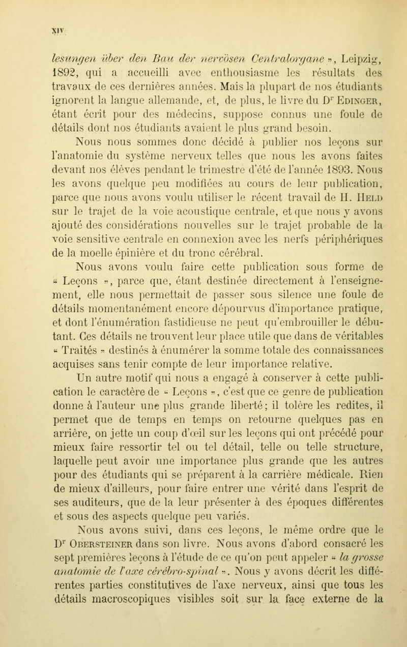 lesimgen iiher den Bau der nerv'ôsen Centralorgane y>, Leipzig, 1892, qui a accueilli avec enthousiasme les résultats des travaux de ces dernières années. Mais la plupart de nos étudiants ignorent la langue allemande, et, de plus, le livre du D'' Edinger, étant écrit pour des médecins, suppose connus une foule de détails dont nos étudiants avaient le plus grand besoin. Nous nous sommes donc décidé à publier nos leçons sur l'anatomie du système nerveux telles que nous les avons faites devant nos élèves pendant le trimestre d'été de l'année 1893. Nous les avons quelque peu modifiées au cours de leur publication, parce que nous avons voulu utiliser le récent travail de H. IIeld sur le trajet de la voie acoustique centrale, et que nous y avons ajouté des considérations nouvelles sur le trajet probable de la voie sensitive centrale en connexion avec les nerfs périphériques de la moelle épinière et du tronc cérébral. Nous avons voulu faire cette pubhcation sous forme de « Leçons ^, parce que, étant destinée directement à l'enseigne- ment, elle nous permettait de passer sous silence une foule de détails momentanément encore dépourvus d'importance pratique, et dont rénumération fastidieuse ne peut qu'embrouiller le débu- tant. Ces détails ne trouvent leur place utile que dans de véritables « Traités - destinés à énumérer la somme totale des connaissances acquises sans tenir compte de leur importance relative. Un autre motif qui nous a engagé à conserver à cette publi- cation le caractère de - Leçons «, c'est que ce genre de publication donne à l'auteur une plus grande liberté; il tolère les redites, il permet que de temps en temps on retourne quelques pas en arrière, on jette un coup d'œil sur les leçons qui ont précédé pour mieux faire ressortir tel ou tel détail, telle ou telle structure, laquelle peut avoir une importance plus grande que les autres pour des étudiants qui se préparent à la carrière médicale. Rien de mieux d'ailleurs, pour faire entrer une vérité dans l'esprit de ses auditeurs, que de la leur présenter à des époques différentes et sous des aspects quelque peu variés. Nous avons suivi, dans ces leçons, le même ordre que le D'' Obersteiner dans son livre. Nous avons d'abord consacré les sept premières leçons à l'étude de ce qu'on peut appeler « la grosse anatomie de l'axe cérébro-spinal ^. Nous y avons décrit les diffé- rentes parties constitutives de l'axe nerveux, ainsi que tous les détails macroscopiques visibles soit sur la face externe de la