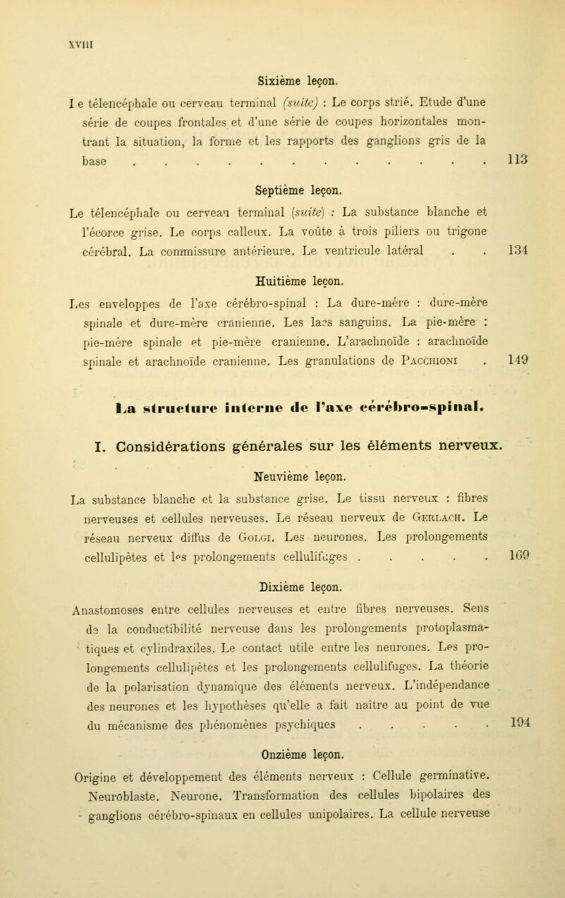 WllI Sixième leçon. 1 e télencéphale ou cerveau terminal (suite) : Le corps st,rift. Etude d'une série de coupes frontales et d'une série de coupes horizontales mon- trant la situation, la forme et les rapports des ganglions gris de la base ............ 113 Septième leçon. Le télencéphale ou cerveau terminal {suite) : La substance blanche et l'écorce grise. Le corps calleux. La voûte à trois piliers ou trigone cérébral. La commissure ant^'-rieure. Le ventricule latéral . . 131 Huitième leçon. Le.s enveloppes de l'axe cérébro-spinal : La dure-mère : dure-mère spinale et dure-mère crânienne. Les lacs sanguins. La pie-mère : pie-mère spinale et pie-mère crânienne. L'arachnoïde : arachnoïde spinale et arachnoïde crânienne. Les granulations de Pacchioxi . 149 La strueliire interne de l'axe cérébro-spinal. I. Considérations générales sur les éléments nerveux. Neuvième leçon. La substance blanche et la substance grise. Le lissu nerveux : fibres nerveuses et cellules nerveuses. Le réseau nerveux de Gerlach. Le réseau nerveux diffus de Goi.gi. Les neurones. Les prolongements cellulipètes et l»s prolongements cellulifùges ..... 109 Dixième leçon. Anastomoses entre cellules nerveuses et entre fibres nerveuses. Sens d'i la conductibilité nerveuse dans les prolongements protoplasma- tiques et cylindraxiles. Le contact utile entre les neurones. Les pro- longements cellulipètes et les prolongements cellulifùges. La théorie de la polarisation dynamique des éléments nerveux. L'indépendance des neurones et les hypothèses qu'elle a fait naître au point de vue du mécanisme des phénomènes psychiques ..... 194 Onzième leçon. Origine et développement des éléments nerveux : Cellule germinative. Neuroblaste. Neurone. Transfomiatiou des cellules bipolaires des ganglions cérébro-spinaux en cellules unipolaires. La cellule nerveuse