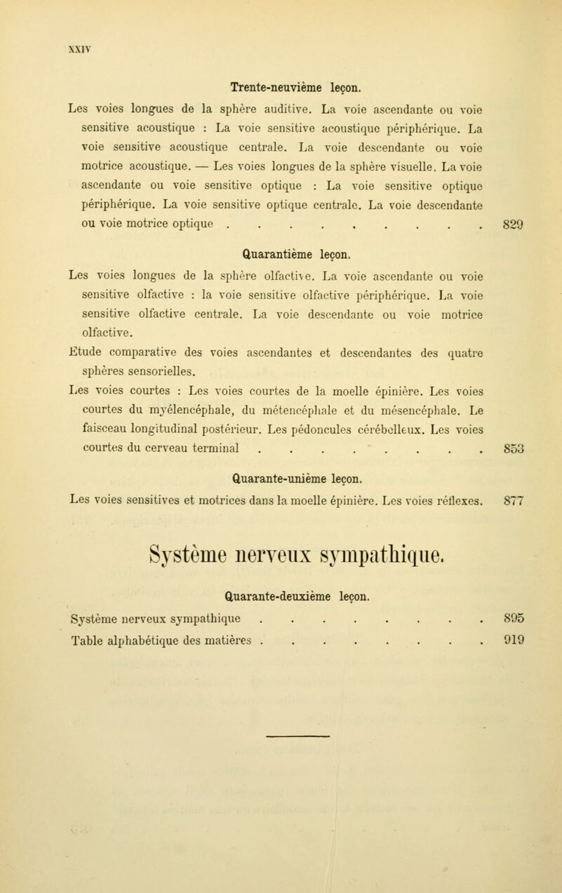 Trente-neuvième leçon. Les voies longues de la sphère auditive. La voie ascendante ou voie sensitive acoustique : La voie sensitive acoustique périphérique. La voie sensitive acoustique centrale. La voie descendante ou voie motrice acoustique. — Les voies longues de la sphère visuelle, La voie ascendante ou voie sensitive optique : La voie sensitive optique périphérique. La voie sensitive optique centrale. La voie descendante ou voie motrice optique 829 Quarantième leçon. Les voies longues de la sphère olfacti\e. La voie ascendante ou voie sensitive olfactive : la voie sensitive olfactive périphérique. La voie sensitive olfactive centrale. La voie descendante ou voie motrice olfactive. Etude comparative des voies ascendantes et descendantes des quatre sphères sensorielles. Les voies courtes : Les voies courtes de la moelle épinière. Les voies courtes du mjélencéphale, du métencéphale et du mésencépliale. Le faisceau longitudinal postérieur. Les pédoncules cérébelleux. Les voies courtes du cerveau terminal 853 Cluarante-unième leçon. Les voies sensitives et motrices dans la moelle épinière. Les voies réflexes. 877 Système nerveiix sympatliiriue. Quarante-deuxième leçon. Système nerveux sympathique ........ 895 Table alphabétique des matières . . . . . . . . 919