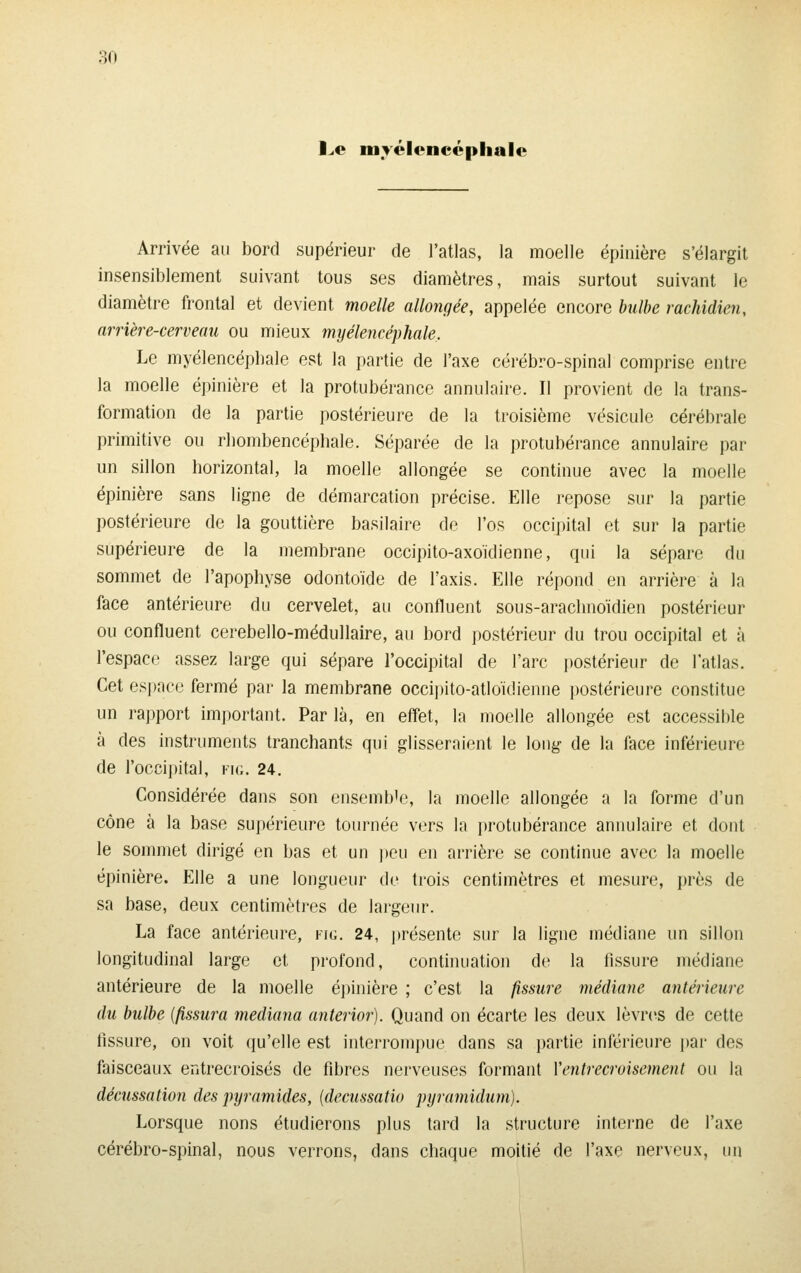 l^e myélencéphale Arrivée au bord supérieur de l'atlas, la moelle épinière s'élargit insensiblement suivant tous ses diamètres, mais surtout suivant le diamètre frontal et devient moelle allongée, appelée encore bulbe rachidien, arrière-cerveau ou mieux myélencéphale. Le myélencépbale est la partie de l'axe cérébro-spinal comprise entre la moelle épinière et la protubérance annulaire. II provient de la trans- formation de la partie postérieure de la troisième vésicule cérébrale primitive ou rliombencéphale. Séparée de la protubérance annulaire par un sillon horizontal, la moelle allongée se continue avec la moelle épinière sans ligne de démarcation précise. Elle repose sur la partie postérieure de la gouttière basilaire de l'os occipital et sur la partie supérieure de la membrane occipito-axoïdienne, qui la sépare du sommet de l'apophyse odontoïde de l'axis. Elle répond en arrière à la face antérieure du cervelet, au confluent sous-arachnoïdien postérieur ou confluent cerebello-médullaire, au bord postérieur du trou occipital et à l'espace assez large qui sépare roccipital de l'arc postérieur de l'atlas. Cet espace fermé par la membrane occii)ito-atloïdienne i)ostérieure constitue un rapport important. Par là, en effet, la moelle allongée est accessible à des instruments tranchants qui glisseraient le long de la face inférieure de l'occipital, fk;. 24. Considérée dans son ensemble, la moelle allongée a la forme d'un cône à la base supérieure tournée vers la protubérance annulaire et dont le sommet dirigé en bas et un peu en arrière se continue avec la moelle épinière. Elle a une longueur de trois centimètres et mesure, près de sa base, deux centimètres de largeur. La face antérieure, vu,. 24, jtrésente sur la ligne médiane un sillon longitudinal large et profond, continuation de la fissure médiane antérieure de la moelle épinière ; c'est la fissure médiane antérieure du bulbe [fissura mediana anterior). Quand on écarte les deux lèvrc^s de cette tissure, on voit qu'elle est interrompue dans sa partie inférieure par des faisceaux entreci'oisés de fibres nerveuses formant Ventrecroisement ou la décussation des pyramides, [decussatio pyramidum). Lorsque nous étudierons plus tard la structure intei-ne de l'axe cérébro-spinal, nous verrons, dans chaque moitié de l'axe nerveux, un