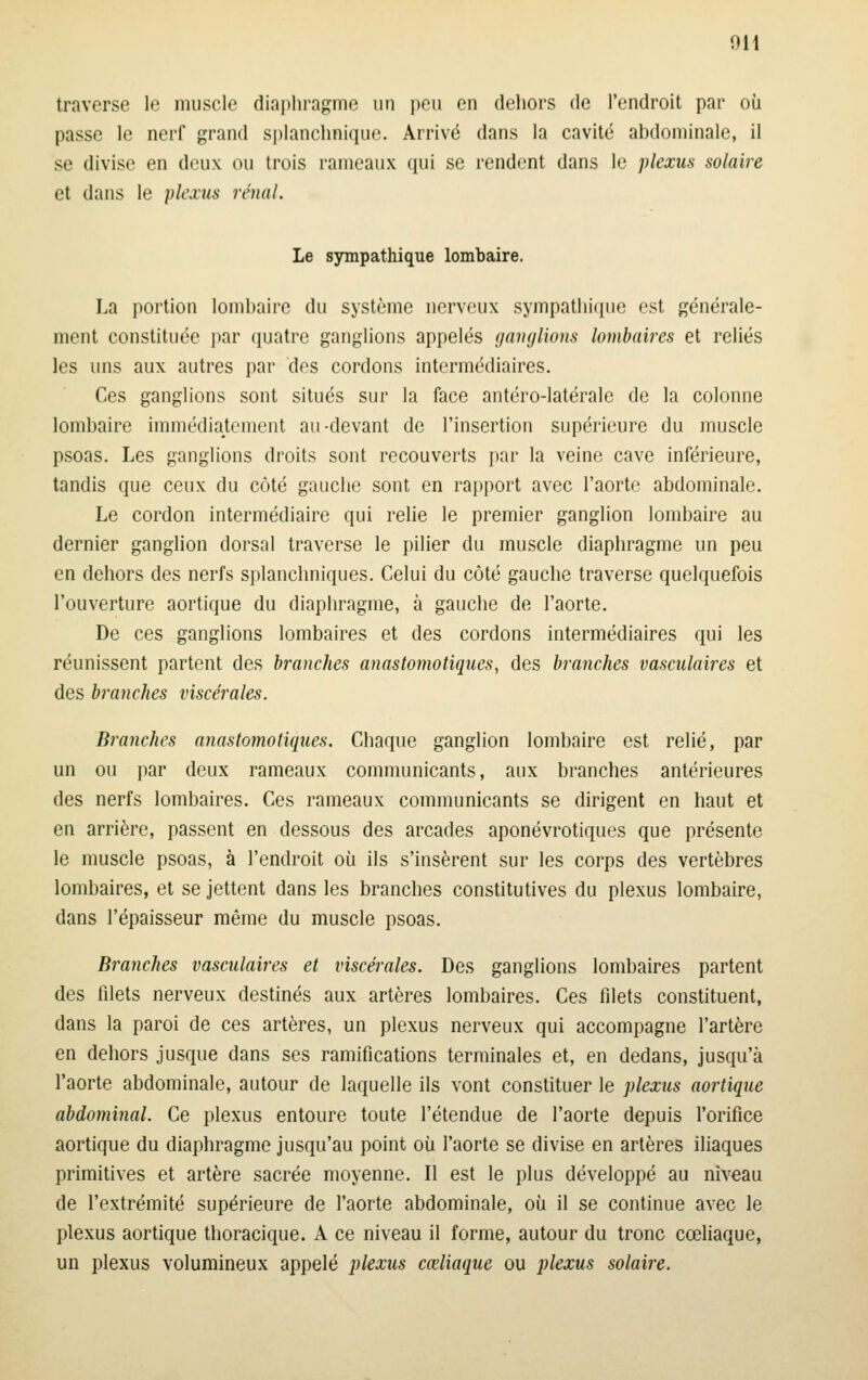traverse le muscle diaphragme un peu en dehors de l'endroit par où passe le nerf grand splanchnique. Arrivé dans la cavité abdominale, il se divise en deux ou trois rameaux qui se rendent dans le plexus solaire et dans le plexus rénal. Le sympathique lombaire. La portion lombaire du système nerveux sympathique est générale- ment constituée i)ar quatre ganglions appelés ganglions lombaires et reliés les uns aux autres par des cordons intermédiaires. Ces ganglions sont situés sur la face antéro-latérale de la colonne lombaire immédiatoment au-devant de l'insertion supérieure du muscle psoas. Les ganglions droits sont recouverts par la veine cave inférieure, tandis que ceux du côté gauche sont en rapport avec l'aorte abdominale. Le cordon intermédiaire qui relie le premier ganglion lombaire au dernier ganglion dorsal traverse le pilier du muscle diaphragme un peu en dehors des nerfs splanchniques. Celui du côté gauche traverse quelquefois l'ouverture aortique du diaphragme, à gauche de l'aorte. De ces ganglions lombaires et des cordons intermédiaires qui les réunissent partent des branches anastomotiques, des branches vasculaires et des branches viscérales. Branches anastomotiques. Chaque ganglion lombaire est relié, par un ou par deux rameaux communicants, aux branches antérieures des nerfs lombaires. Ces rameaux communicants se dirigent en haut et en arrière, passent en dessous des arcades aponévrotiques que présente le muscle psoas, à l'endroit où ils s'insèrent sur les corps des vertèbres lombaires, et se jettent dans les branches constitutives du plexus lombaire, dans l'épaisseur même du muscle psoas. Branches vasculaires et viscérales. Des ganglions lombaires partent des filets nerveux destinés aux artères lombaires. Ces filets constituent, dans la paroi de ces artères, un plexus nerveux qui accompagne l'artère en dehors jusque dans ses ramifications terminales et, en dedans, jusqu'à l'aorte abdominale, autour de laquelle ils vont constituer le plexus aortique abdominal. Ce plexus entoure toute l'étendue de l'aorte depuis l'orifice aortique du diaphragme jusqu'au point où l'aorte se divise en artères iliaques primitives et artère sacrée moyenne. Il est le plus développé au niveau de l'extrémité supérieure de l'aorte abdominale, où il se continue avec le plexus aortique thoracique. A ce niveau il forme, autour du tronc cœliaque, un plexus volumineux appelé plexus cœliaque ou plexus solaire.