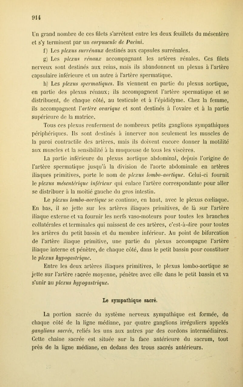 Un grand nombre de ces filets s'arrêtent entre les deux feuillets du mésentère et s'y terminent par un corpuscule de Pacini. f) Les plexus surrénaux destinés aux capsules surrénales. g) Les plexus rénaux accompagnant les artères rénales. Ces filets nerveux sont destinés aux reins, mais ils abandonnent un plexus à l'artère capsulaire inférieure et un autre à l'artère spermatique. b) Les plexus spermatiques. Ils viennent en partie du plexus aortique, en partie des plexus rénaux; ils accompagnent l'artère spermatique et se distribuent, de cbaque côté, au testicule et à l'épididyme. Chez la femme, ils accompagnent Vartère ovarique et sont destinés à l'ovaire et à la partie supérieure de la matrice. Tous ces plexus renferment de nombreux petits ganglions sympathiques périphériques. Ils sont destinés à innerver non seulement les muscles de la paroi contractile des artères, mais ils doivent encore donner la motilité aux muscles et la sensibilité à la muqueuse de tous les viscères. La partie inférieure du plexus aortique abdominal, depuis l'origine de l'artère spermatique jusqu'à la division de l'aorte abdominale en artères iliaques primitives, porte le nom de plexus lombo-aortique. Celui-ci fournit le plexus mésentériquc inférieur qui enlace l'artère correspondante pour aller se distribuer à la moitié gauche du gros intestin. Le plexus lombo-aortique se continue, en haut, avec le plexus cœliaque. En bas, il se jette sur les artères iliaques primitives, de là sur l'artère iliaque externe et va fournir les nerfs vaso-moteurs pour toutes les branches collatérales et terminales qui naissent de ces artères, c'est-à-dire pour toutes les artères du petit bassin et du membre inférieur. Au point de bifurcation de l'artère iliaque primitive, une partie du plexus accompagne l'artère iliaque interne et pénètre, de chaque côté, dans le petit bassin pour constituer le plexus hypogostriqtie. Entre les deux artères iliaques primitives, le plexus lombo-aortique se jette sur l'artère eacrée moyenne, pénètre avec elle dans le petit bassin et va s'unir au plexus hypogastrique. Le sjrmpathique sacré. La portion sacrée du système nerveux sympathique est formée, de chaque côté de la ligne médiane, par quatre ganglions irréguliers appelés ganglions sacrés, reliés les uns aux autres par des cordons intermédiaires. Cette chaîne sacrée est située sur la face antérieure du sacrum, tout près de la ligne médiane, en dedans des trous sacrés antérieurs.