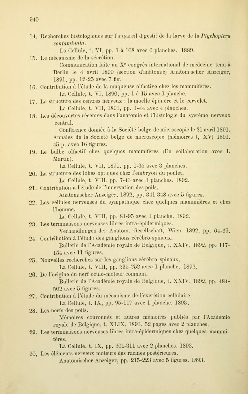 14. Recherches histologiquos sur l'appareil digestif de la larve de la Ptychoptei'a contaminata. La Cellule, t. VI, pp. 1 à 108 avec G planches. 1880. 15. Le mécanisme de la sécrétion. Communication faite au X^ congrès international de médecine tenu à Berlin le 4 avril 1890 (section d'anàtomie) Anatomisclier Anzeiger, 1891, pp. 12-25 avec 7 fig. IG. Contribution à l'étude de la muqueuse olfactive chez les mammifères. La Cellule, t. VI, 1890, pp. 1 à 15 avec 1 planche. 17. La structure des centres nerveux : la moelle épinière et le cervelet. La Cellule, t. Vil, 1891, pp. 1-14 avec 4 planches. 18. Les découvertes récentes dans l'anatomie et l'histologie du système nerveux central. Conférence donnée à la Société belge de microscopie le 21 avril 1891. Annales de la Société belge de microscopie (mémoires t, XVj 1891. 45 p. avec IG figures. 19. Le bulbe olfactif chez quelques mammifères (En collaboration avec I. Martin). La Cellule, t. VU, 1891. pp. 1-35 avec 3 planches. 20. La structure des lobes optiques chez l'embryon du poulet. La Cellule, t. VIII, pp. 7-43 avec 3 planches. 1892. 21. Contribution à l'étude de l'innervation des poils. Anatomisclier Anzeiger, 1892, pp. 341-348 avec 5 figures. 22. Les cellules nerveuses du sympathique chez quelques mammifères et chez l'homme. La Cellule, t. VIII, pp. 81-95 avec 1 planche. 1892. 23. Les terminaisons nerveuses libres intra-épidermiquos. Verhandlungen der Anatom. Gesellschaft, Wien. 1892, pp. G4-G9. 24. Contribution à l'étudtî des ganglions cérébro-spinaux. Bulletin de l'Académie royale de Belgique, t. XXIV, 1892, pp. 117- 154 avec 11 figures. 25. Nouvelles recherches sur les ganglions cérébro-spinaux. La Cellule, t. VIII, pp. 235-252 avec 1 planche. 1892. 26. De l'origine du nerf oculo-moteur commun. Bulletin de l'Académie royale de Belgique, t. XXIV, 1892, pp. 484- 502 avec 5 figures. 27. Contribution à l'étude du mécanisme de l'excrétion cellulaire. La Cellule, t. IX, pp. 95-117 avec 1 planche. 1893. 28. Les nerfs des poils. Mémoires couronnés et autres mémoires publiés par l'Académie royale de Belgique, t. XLIX, 1893, 52 pages avec 2 planches. 29. Les terminaisons nerveuses libres intra-épidermiques chez quelques mammi- fères. La Cellule, t. IX, pp. 301-311 avec 2 planches. 1893. 30. Les éléments nerveux moteurs des racines postérieures. Anatomischer Anzeiger, pp. 215-223 avec 5 figures. 1893.