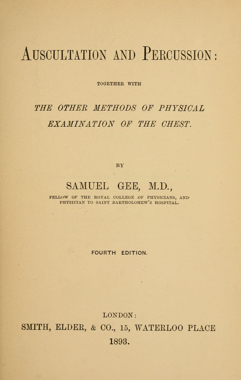 TOaETHER WITH THE OTHER METHODS OF PHYSICAL EXAMINATION OF THE CHEST. BY SAMUEL GEE, M.D., FELIA)W OF THE ROYAL COLLEGE OF PHY3ICIAXS, AND PHYSICIAN TO SAINT BARTHOLOMEW'S HOSPITAL. FOURTH EDITION. LONDON: SMITH, ELDEE, & CO., 15, WATERLOO PLACE 1893.