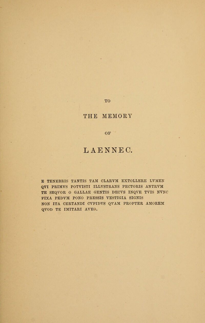 TO THE MEMORY OF LAENNEC. E TENEBRIS TANTIS TAM CLARVM EXTOLLERE LVMEN QVI PRIMVS POTVISTI ILLVSTRANS PECTORIS ANTRVM TE SEQVOR 0 GALLAE GENTIS DECVS INQVE TVIS NVNC FIXA PEDVjM PONO PRESSIS VESTIGIA SIGNIS NON ITA CERTANDI CVPIDVS QYAM PROPTER AMOREM QVOD TE IMITARI AYEO.