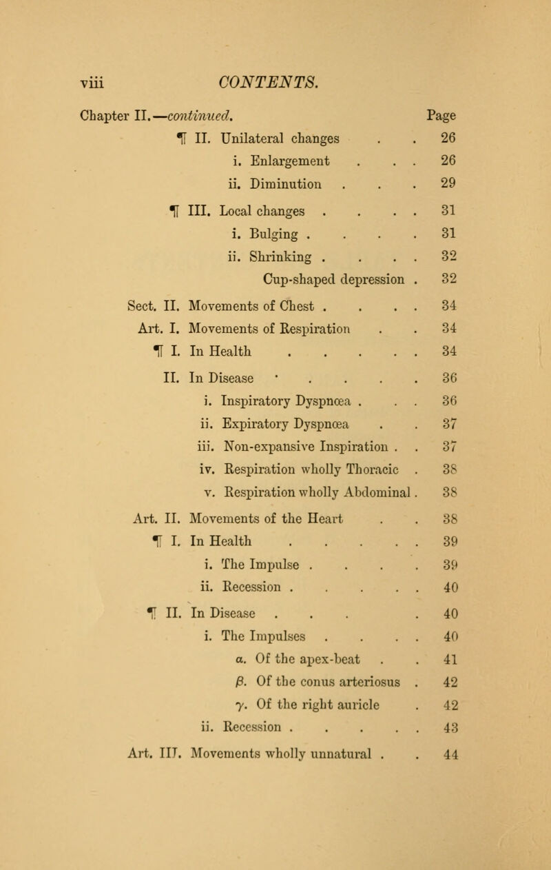 Chapter II.—continued. Page '^ II. Unilateral changes 26 i. Enlargement . . . 26 ii. Diminution 29 TI III. Local changes 31 i. Bulging . 31 ii. Shrinking . 32 Cup-shaped depression 32 Sect. II. Movements of Chest . 34 Art. I. Movements of Respiration 34 m I. In Health .... 34 II. In Disease ' . . . 36 i. Inspiratory Dyspnoea . 36 ii. Expiratory Dysj)noea 37 iii. Non-expansive Inspiration . 37 iv. Respiration wholly Thoracic 38 V. Respiration wholly Abdominal 38 Art. II. Movements of the Heart 38 U I. In Health .... . 39 i. The Impulse . . 39 ii. Recession .... . 40 ^ II. In Disease . 40 i. The Impulses . 40 o. Of the apex-beat . 41 jB. Of the conus arteriosus 42 y. Of the right auricle 42 ii. Recession .... . 43 Art. III. Movements wholly unnatural . . 44