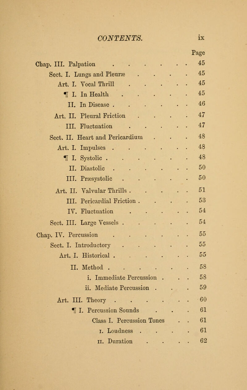 Page Chap. III. Palpation . . . . • • 45 Sect. I. Lungs and Pleurse . . . . 45 Art. I. Yocal Thrill 45 t I. In Health 45 II. In Disease ...... 46 Art. II. Pleural Friction . . . . 47 III. Fluctuation 47 Sect. II. Heart and Pericardium 48 Art. I. Impulses . . . . • • 48 m I. Systolic 48 II. Diastolic 50 III. Prsesystolic . . . . . 50 Art. II. Valvular Thrills 51 III. Pericardial Friction . 53 IV. Fluctuation .... 54 Sect. III. Large Vessels .... 54 Chap. IV. Percussion ..... 55 Sect. I. Introductory . . . . . 55 Art. I. Historical ..... 55 II. Method 58 i. Immediate Percussion . . 58 ii. Mediate Percussion . . 59 Art. III. Theory . 60 ^ I. Percussion Sounds . 61 Class I. Percussion Tones . 61 I. Loudness . . 61 II. Duration . 62