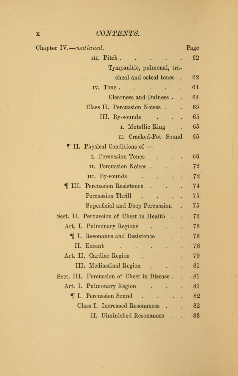 Chapter IV.—continued. Page III. Pitch .... 62 Tympanitic, pulmonal, tra- cheal and osteal tones . 62 IV. Tone 64 Clearness and Dulness . . 64 Class II. Percussion Noises . 65 III. By-sounds 65 I, Metallic Eing 65 II. Cracked-Pot Sounc [ 65 ^ II. Physical Conditions of — I. Percussion Tones 66 II. Pei'cussion Noises . 72 III. By-sounds . 72 ^ III. Percussion Resistence . 74 Percussion Thrill 75 Superficial and Deep Percussion 75 Sect. 11. Percussion of Chest in Health . 76 Art. I. Pulmonary Regions 76 TI I. Resonance and Resistence 76 II. Extent .... . 78 Art. II. Cardiac Region . 79 III. Mediastinal Region 81 Sect. III. Percussion of Chest in Disease . 81 Art. I. Pulmonary Region 81 Tl I. Percussion Sound . 82 Class I. Increased Resonances . 82 II. Diminished Resonances 83
