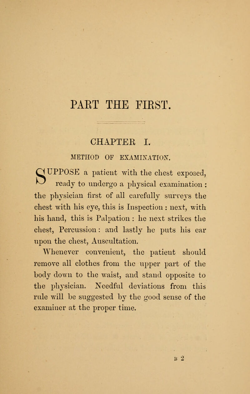 PART THE FIRST. CHAPTER I. METHOD OF EXAMIXATIOX. O UPPOSE a patient with the chest exposed, ^ ready to undergo a physical examination : the physician first of all carefully surveys the chest with his eye, this is Inspection : next, with his hand, this is Palpation : he next strikes the chest. Percussion: and lastly he puts his ear upon the chest, Auscultation. Whenever convenient, the patient should remove all clothes from the upper part of the body down to tlie waist, and stand opposite to the physician. Needful deviations from this rule will be suggested by the good sense of the examiner at the proper time. h 2