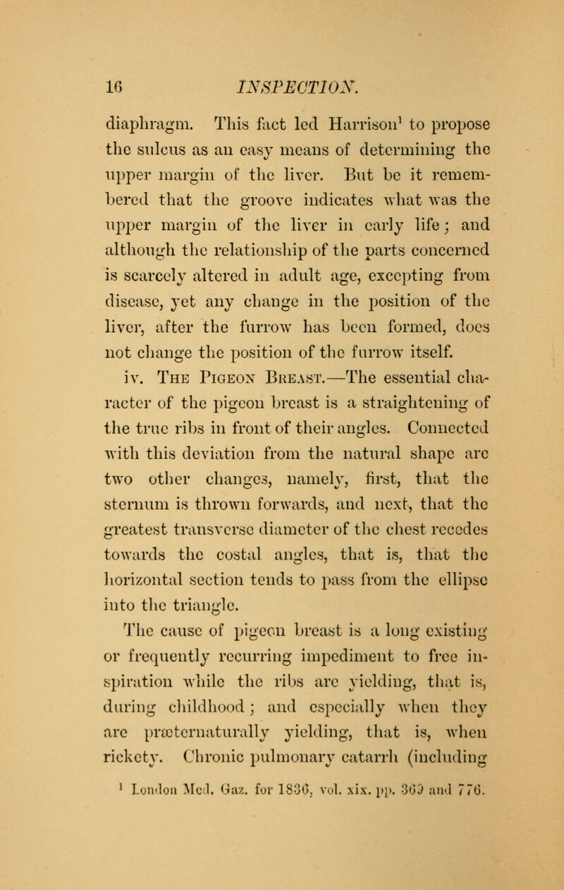 diaphragm. This fact led Harrison' to propose the sulcus as au easy means of determining the upper margin of the liver. But be it remem- bered that the groove indicates what was the upper margin of tlie liver in early life; and although the relationship of the parts concenied is scarcely altered in adult age, excepting from disease, yet any change in the position of the liver, after the furrow has been formed, docs not change the position of the furrow itself. iv. The Pigeon Breast.—The essential cha- racter of the pigeon breast is a straightening of the true ribs in front of their angles. Connected with this deviation from the natural shape arc two otlier changes, namely, first, that the sternum is thrown forwards, and next, that the greatest transverse diameter of the chest recedes towards the costal angles, that is, that the liorizontal section tends to pass from the ellipse into the triangle. The cause of pigeon breast is a long existing or frequently recurring impediment to free in- spiration while the ribs are yielding, that is, during childhood; and especially when they are prccternaturally yielding, that is, when rickety. Chronic pulmonary catarrh (including ' Lyinloa ^Fc;!. Giiz. for ISGO, vul. xix. pp. GOD ami 77(3.