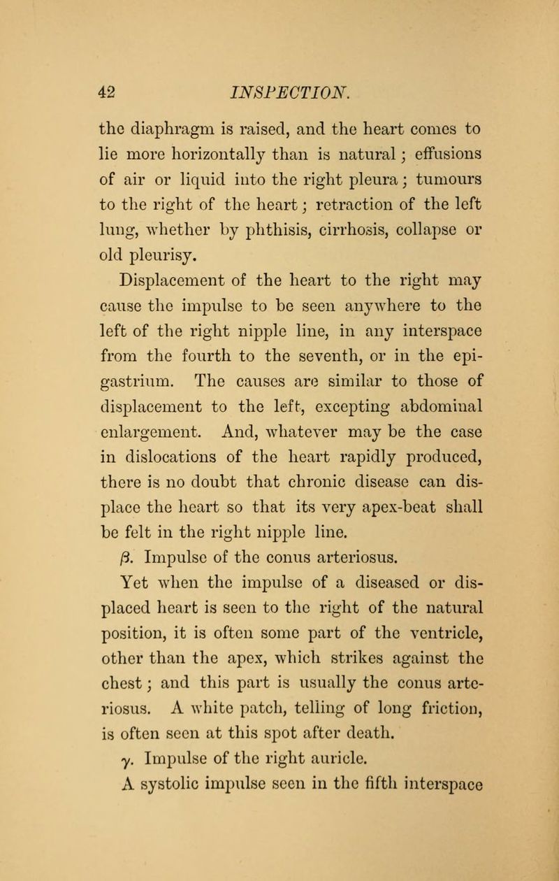 the diaphragm is raised, and the heart comes to lie more horizontally than is natural; effusions of air or liquid into the right pleura; tumours to the right of the heart; retraction of the left lung, whether by phthisis, cirrhosis, collapse or old pleurisy. Displacement of the heart to the right may cause the impulse to be seen anywhere to the left of the right nipple line, in any interspace from the fourth to the seventh, or in the epi- gastrium. The causes are similar to those of displacement to the left, excepting abdominal enlargement. And, whatever may be the case in dislocations of the heart rapidly produced, there is no doubt that chronic disease can dis- place the heart so that its very apex-beat shall be felt in the right nipple line. ft. Impulse of the conus arteriosus. Yet when the impulse of a diseased or dis- placed heart is seen to the right of the natural position, it is often some part of the ventricle, other than the apex, which strikes against the chest; and this part is usually the conus arte- riosus. A white patch, telling of long friction, is often seen at this spot after death. y. Impulse of the right auricle. A systolic impulse seen in the fifth interspace