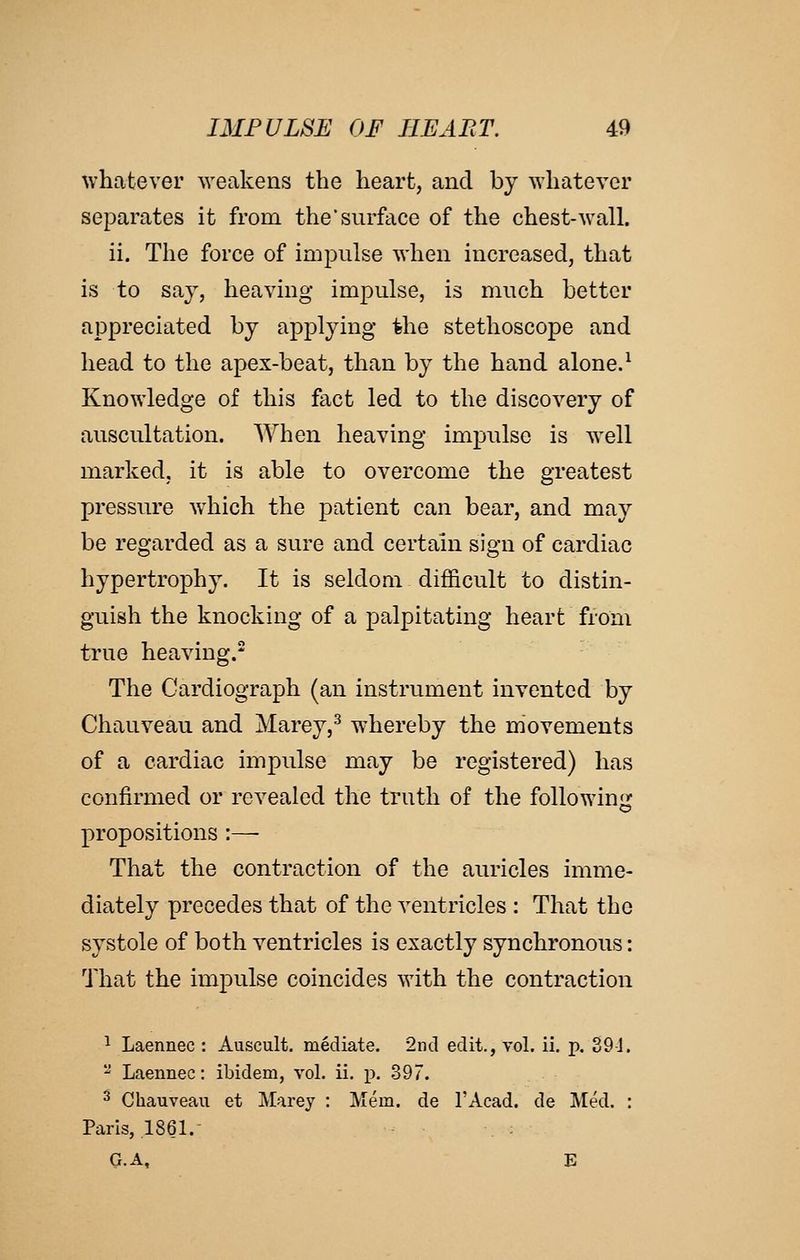 whatever weakens the heart, and by Avhatever separates it from the'surface of the chest-wall. ii. The force of impulse when increased, that is to say, heaving impulse, is much better appreciated by applying the stethoscope and head to the apex-beat, than by the hand alone.^ Knowledge of this fact led to the discovery of auscultation. When heaving impulse is well marked, it is able to overcome the greatest pressure which the patient can bear, and may be regarded as a sure and certain sign of cardiac hypertrophy. It is seldom difficult to distin- guish the knocking of a palpitating heart from true heaving. The Cardiograph (an instrument invented by Chauveau and Marey,^ whereby the movements of a cardiac impulse may be registered) has confirmed or revealed the truth of the following propositions :— That the contraction of the auricles imme- diately precedes that of the ventricles : That the systole of both ventricles is exactly synchronous: That the impulse coincides with the contraction ^ Laennec : Auscult, mediate. 2nd edit., vol. ii, p. 39i.  Laennec: ibidem, vol. ii. p. 397. 2 Chauveau et Marey : Mem. de I'Acad. de JVted. : Paris, 1861. : G.A, E