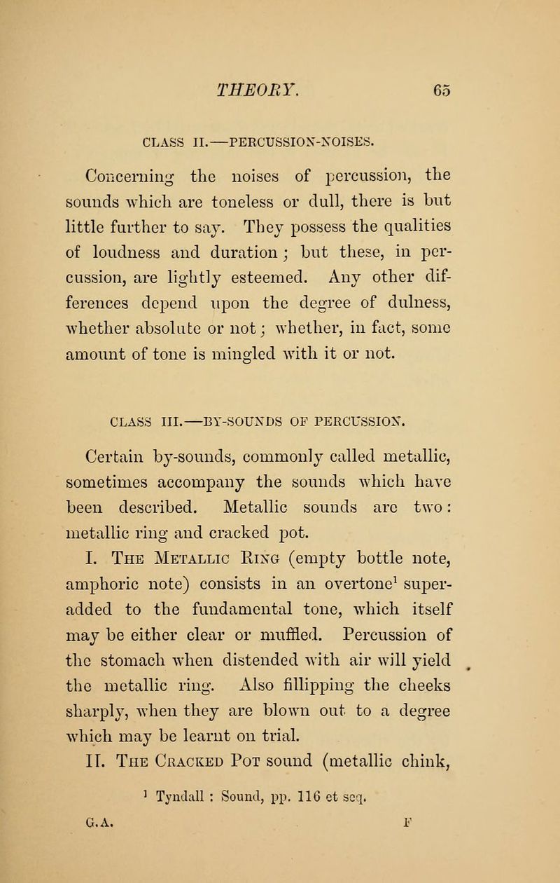 CLASS II.—PERCUSSION-XOISES. CoiiCeniin^ the noises of percussion, the sounds which are toneless or dull, there is but little farther to say. They possess the qualities of loudness and duration; but these, in per- cussion, are lightly esteemed. Any other dif- ferences depend upon the degree of dulness, whether absolute or not; whether, in fact, some amount of tone is mino;led with it or not. CLASS III.—BY-SOUXDS OF PERCUSSION. Certain by-sounds, commonly called metallic, sometimes accompany the sounds which have been described. Metallic sounds arc two: metallic ring and cracked pot. I. The Metallic Eixg (empty bottle note, amphoric note) consists in an overtone^ super- added to the fundamental tone, which itself may be either clear or muffled. Percussion of the stomach when distended with air will yield the metallic ring. Also fillipping the cheeks sharply, when they are blown out to a degree which may be learnt on trial. ir. The Cracked Pot sound (metallic chink, ^ Tyudall : Sound, pp. IIG ct scq. G.A. F