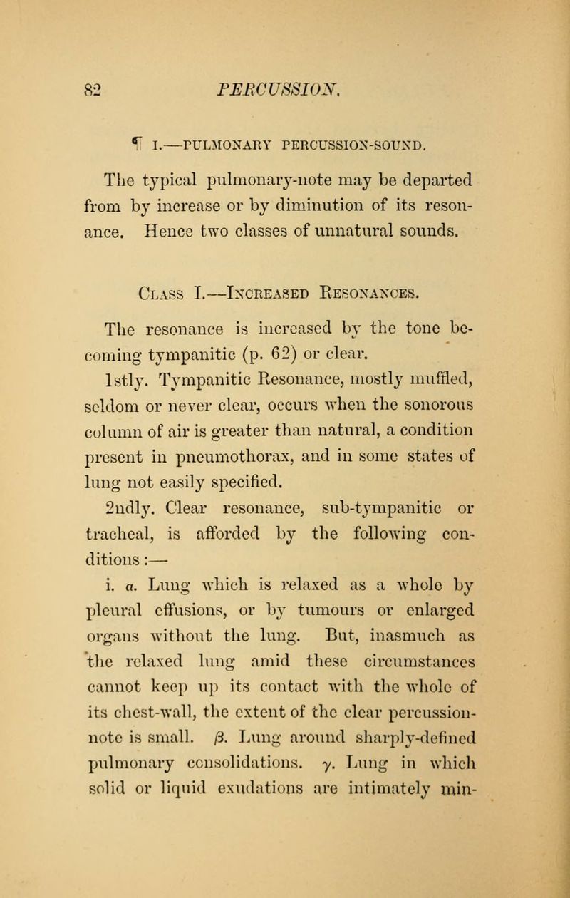 51 I.—PULMONARY PERCUSSION-SOUND. The typical pulmonaiy-iiote may be departed from by increase or by diminution of its reson- ance. Hence two classes of unnatural sounds. Class I.—Increased Resonances. The resonance is increased by the tone be- coming tympanitic (p. 62) or clear. Istly. Tympanitic Resonance, mostly muffled, seldom or never clear, occurs when the sonorous column of air is greater than natural, a condition present in pneumothorax, and in some states of lung not easily specified. 2ndly. Clear resonance, sub-tj'mpanitic or tracheal, is afforded by the following con- ditions :—■ i. a. Lung which is relaxed as a whole by pleural effusions, or l)y tumours or enlarged organs without the lung. But, inasmuch as the relaxed lung amid these circumstances cannot keep up its contact with the whole of its chest-wall, the extent of the clear percussion- note is small, ft. I.ung around sharply-defined pulmonary consolidations, y. Lung in which solid or lifpiid exudations are intimately min-