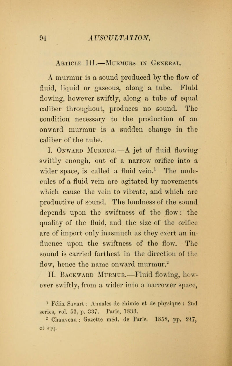 Article III.—Murmurs ix General. A murmur is a sound produced by the flow of fluid, liquid or gaseous, along a tube. Fluid flowing, however swiftly, along a tube of equal caliber throughout, produces no sound. The condition necessary to the production of an onward murmur is a sudden change in the caliber of the tube. I. Onward MuR.Mua.—A jet of fluid flowing swiftly enough, out of a narrow orifice into a wider space, is called a fluid vein.^ The mole- cules of a fluid vein are agitated by movements which cause the vein to vibrate, and which arc productive of sound. The loudness of the sound depends upon the swiftness of the flow: the quality of the fluid, and the size of the orifice are of import only inasmuch as they exert an in- fluence upon the swiftness of the flow. The sound is carried farthest in the direction of the flow, hence the name onward murmur. II. Backward ^[urmur.—Fluid flowing, how- ever swiftly, from a wider into a narrower S])ace, ' Felix Sivart : Annales de cliiinie et de pliy.sique : 2ii'l series, vol. oO. p. 3^7. Taris, 1833. - CliauYcau : Gazette med. de Paris. 18r»8, pp. 247, ct s'lq. i