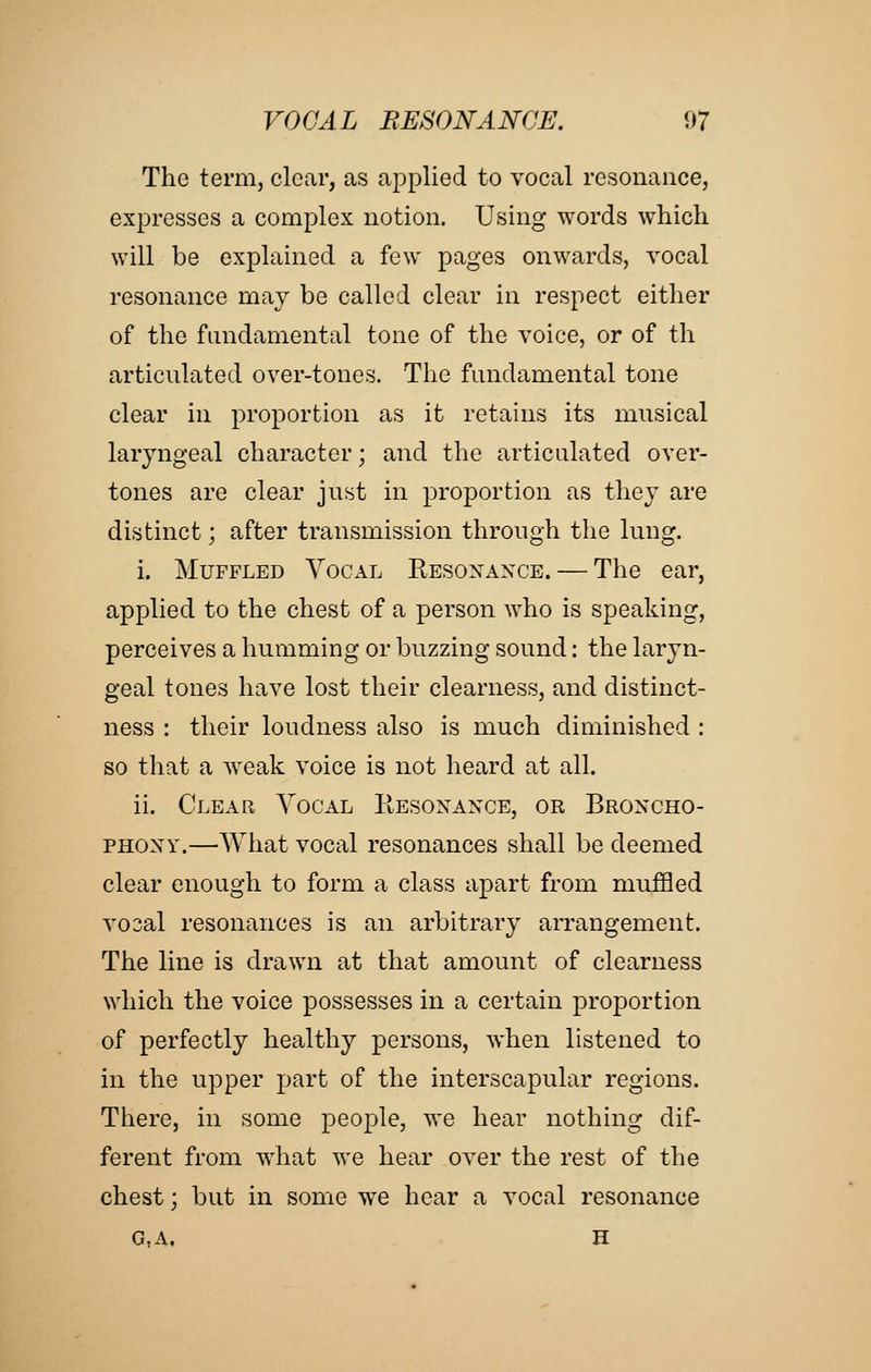 The term, clear, as applied to vocal resonance, expresses a complex notion. Using words which will be explained a few pages onwards, vocal resonance may be called clear in respect either of the fundamental tone of the voice, or of th articulated over-tones. The fundamental tone clear in proportion as it retains its musical laryngeal character; and the articulated over- tones are clear just in proportion as they are distinct; after transmission through the lung. i. Muffled Vocal Eesoxaxce. — The ear, applied to the chest of a person who is speaking, perceives a humming or buzzing sound: the laryn- geal tones have lost their clearness, and distinct- ness : their loudness also is much diminished : so that a weak voice is not heard at all. ii. Clear Vocal Kesoxaxce, or Broncho- PHOXY.—What vocal resonances shall be deemed clear enough to form a class apart from muffled vo3al resonances is an arbitrary arrangement. The line is drawn at that amount of clearness which the voice possesses in a certain proportion of perfectly healthy persons, when listened to in the upper part of the interscapular regions. There, in some people, we hear nothing dif- ferent from what we hear over the rest of the chest; but in some we hear a vocal resonance g,a, h