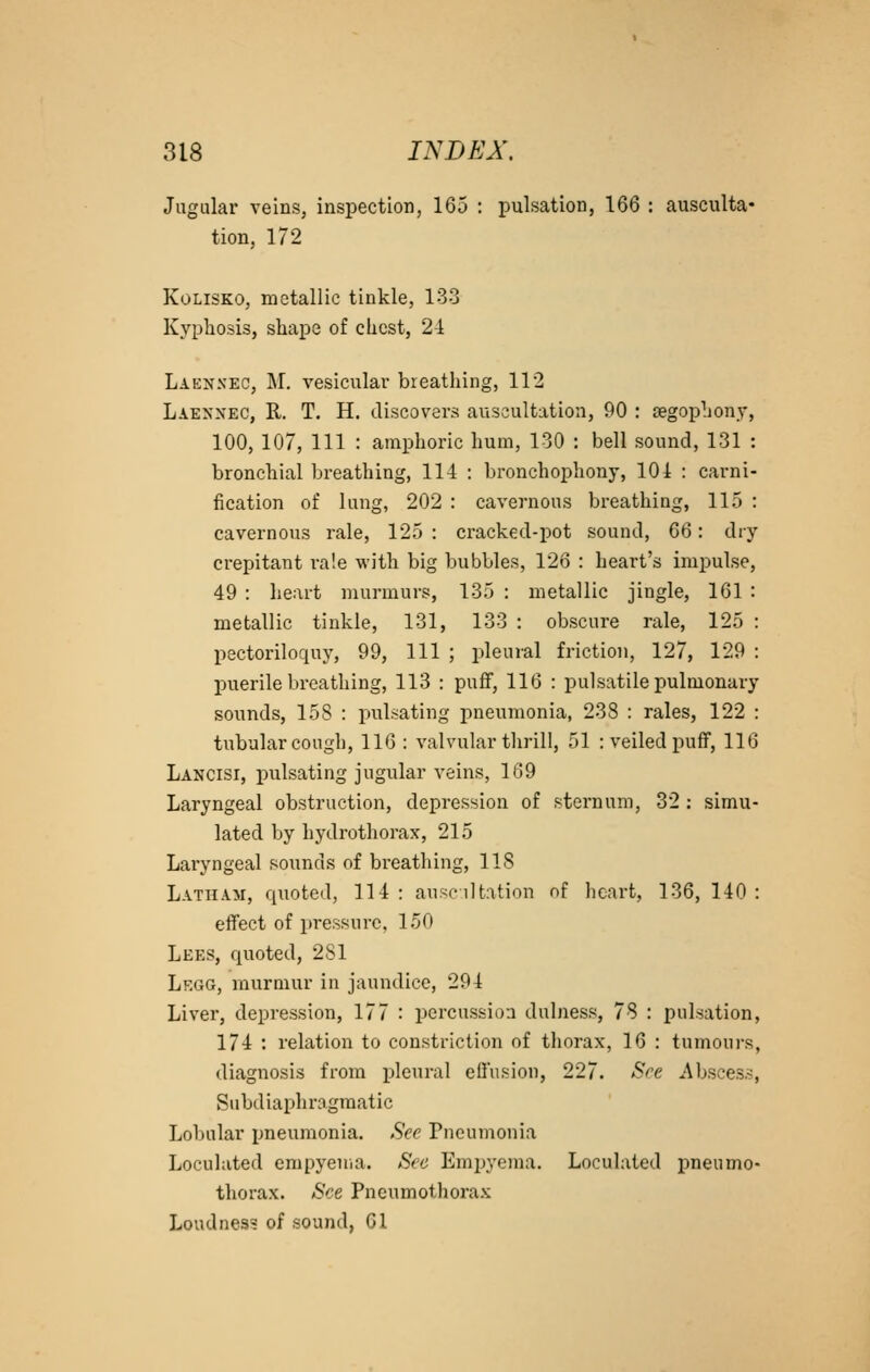 Jugular veins, inspection, 165 : pulsation, 166 : ausculta- tion, 172 KoLiSKO, metallic tinkle, 13-3 Kyphosis, shape of chest, 24 Laennec, M. vesicular breathing, 112 Laennec, R. T. H. discovers auscultation, 90 : tegophony, 100, 107, 111 : amphoric hum, 130 : bell sound, 131 : bronchial bi'eathing, 114 : bronchophony, 104 : carni- fication of lung, 202 : cavernous breathing, 115 : cavernous rale, 125 : cracked-pot sound, 66: dry crepitant ra!e with big bubbles, 126 : heart's impulse, 49 : heart murmurs, 135 : metallic jingle, 161 : metallic tinkle, 131, 133 : obscure rale, 125 : pectoriloquy, 99, 111 ; pleural friction, 127, 129 : puerile breathing, 113 : pufF, 116 : pulsatile pulmonary sounds, 158 : pulsating pneumonia, 238 : rales, 122 : tubular cough, 116 : valvular thrill, 51 : veiled puff, 116 Lancisi, pulsating jugular veins, 169 Laryngeal obstruction, depression of sternum, 32 ; simu- lated by hydrothorax, 215 Laryngeal sounds of breathing, 118 Latham, quoted, 114 : ausc dtation of heart, 136, 140 : effect of pressure, 150 Lees, quoted, 281 Legg, murmur in jaundice, 294 Liver, depression, 177 : percussion dulness, 78 : pulsation, 174 : relation to constriction of thorax, 16 : tumours, diagnosis from i)leural effusion, 227. Sre ^\bsce3s, Subdiaphragmatic Lobular pneumonia. See Pneumonia Loculated empyema. Sec Emi^yema. Loculated pneumo- thorax. See Pneumothorax Loudness of sound, 01