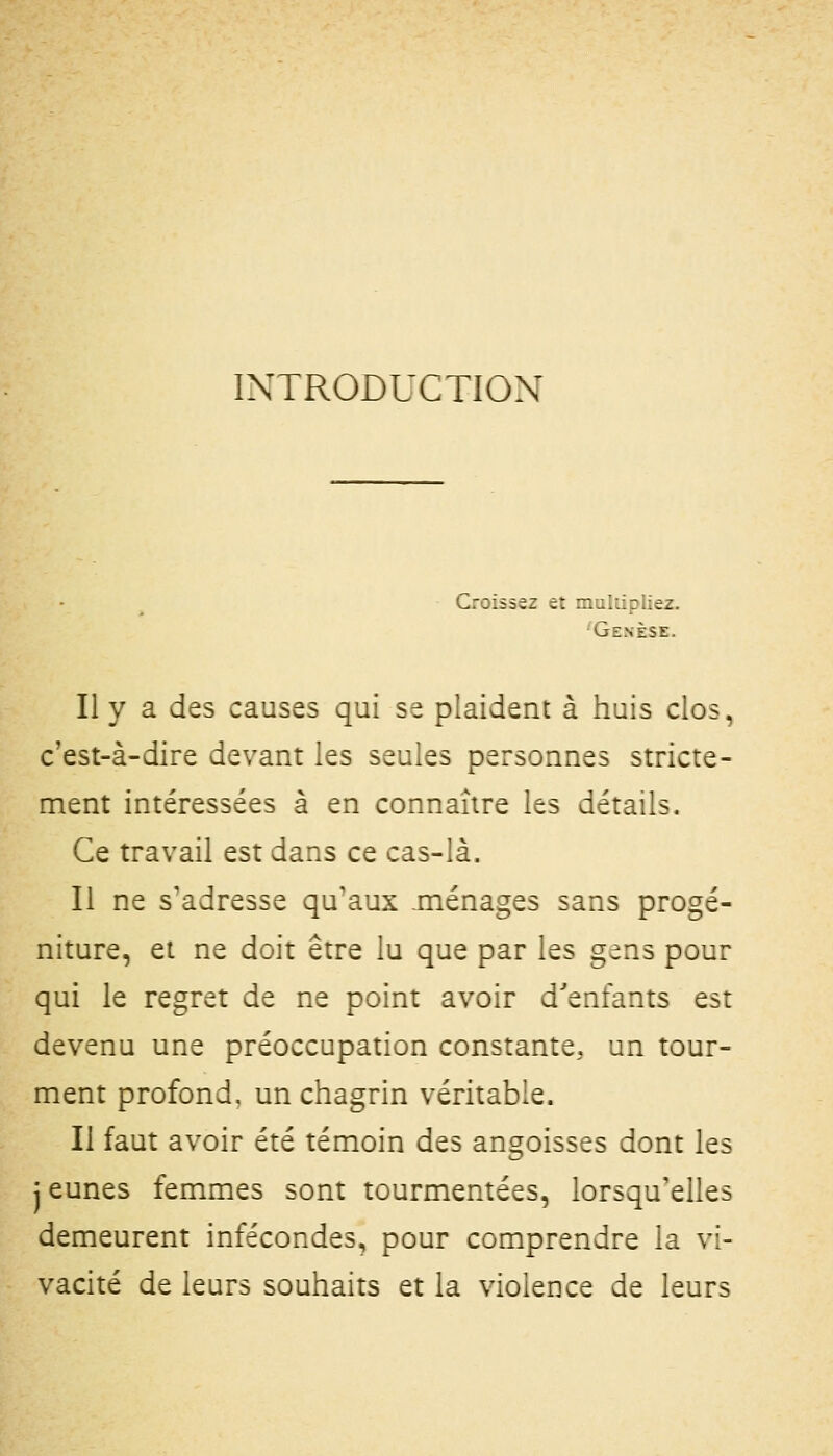 INTRODUCTION Croissez et multipliez. Genèse. Il y a des causes qui se plaident à huis clos, c'est-à-dire devant les seules personnes stricte- ment intéressées à en connaître les détails. Ce travail est dans ce cas-là. Il ne s'adresse qu'aux .ménages sans progé- niture, et ne doit être lu que par les gens pour qui le regret de ne point avoir d'enfants est devenu une préoccupation constante, un tour- ment profond, un chagrin véritable. Il faut avoir été témoin des angoisses dont les jeunes femmes sont tourmentées, lorsqu'elles demeurent infécondes, pour comprendre la vi- vacité de leurs souhaits et la violence de leurs