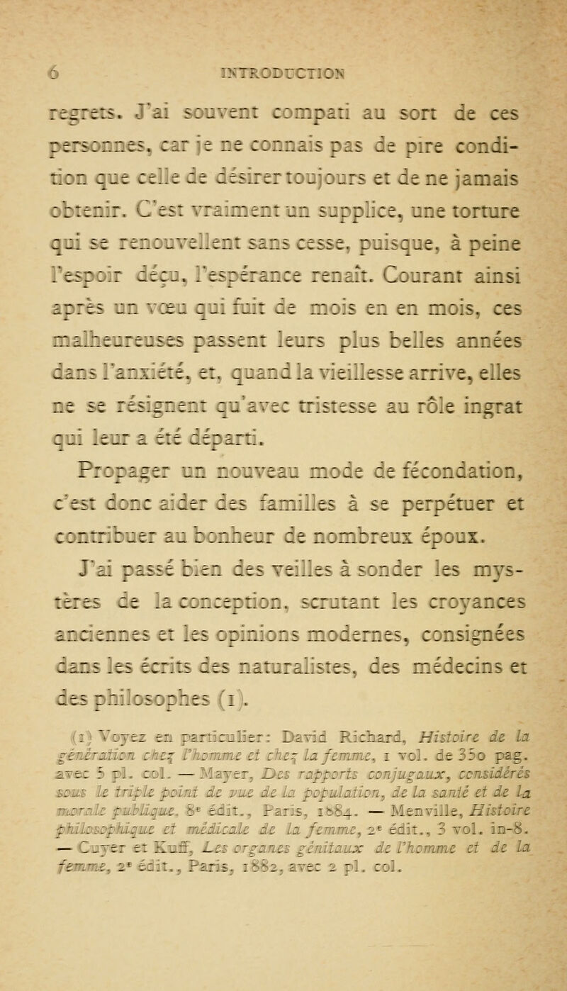 :ir:r:s. J'ai souvent compati au sort de ces re:s:r.:.e5. car je ne connais pas de pire condi- : : r. c.: t : c .. :^ e ~ésirertoujours et de ne jamais : : : t r. : :, .les:  :.. :.:. : - : .: n supplice, une torture C-- se :z:.:^''z..zr.: ^:.:.i cesse, puisque, à peine Fe^c: z.z::, .'ti:z:i^.:t renaît. Gourant ainsi après _- '■ jzi qui fuit de mois en en mois, ces malheureuses passent leurs plus belles années c i 1 s y £. ;. .\. c : t .^ et, quand la vieillesse arrive, elles ne se résignent qu'avec tristesse au rôle ingrat qu: \t^: i été départi. P::mt: un nouveau mode de fécondation, ces: c:n: .' :.t: ;ts :ani:]]es à se perpétuer et c:n::.:ut: 2._, : :n.:t_: ~t n:n:b:eux époux. J'i: ziiit :.rn zts t^^ts à sonder les mys- tères ce .a cancepuon, scrutant les croyances z r. ; : c n n t s e : ! es opinions modernes, consignées aans ^es écrits des naturalistes, des médecins et des pmiosophes (i). ((a) Voyez en parùculîer: David Richard, Histoire de La génirMion ch£:^ rhomme et che^ la femme, i vol. de 35o pag. avec S pL col. — Mayer, I>es rapports conjugaux, ccnsidérés £ûM£ le triple point de vue de la population, de la santé et de la nwrnle publique, 8* édiî,, Paris, 1^84. — Menville. Histoire pMlosDpMque et médicale de La femme, 2* édit., 3 vol. in-8. — Cuyer eî Kiaff, JLes organes génitaux de l'homme et de la fiSÊome, 2*édît., Parîs^ 1882, avec 2 pi. col.