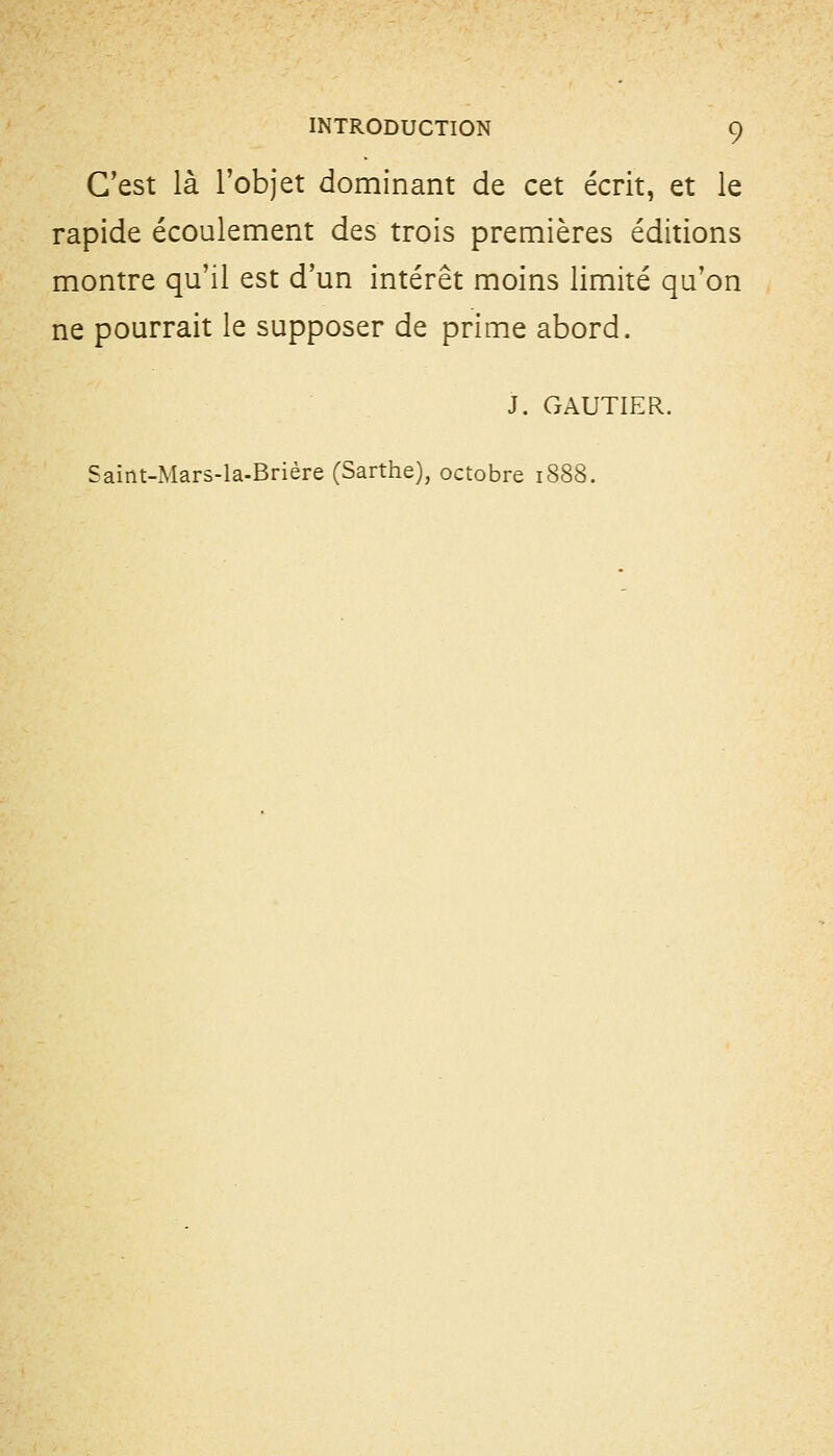 C'est là l'objet dominant de cet écrit, et le rapide écoulement des trois premières éditions montre qu'il est d'un intérêt moins limité qu'on ne pourrait le supposer de prime abord. J. GAUTIER. Saint-Mars-la-Brière (Sarthe), octobre 1888.