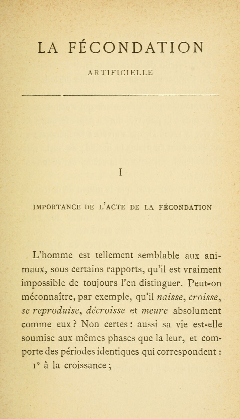 LA FECONDATION ARTIFICIELLE IMPORTANCE DE l'aCTE DE LA FÉCOx\DATION L'homme est tellement semblable aux ani- maux, sous certains rapports, qu'il est vraiment impossible de toujours Ten distinguer. Peut-on méconnaître, par exemple, qu'il naisse^ cr^oisse^ se r^eprodtiïse^ décroisse et fiieiire absolument comme eux ? Non certes : aussi sa vie est-elle soumise aux mêmes phases que la leur, et com- porte des périodes identiques qui correspondent : 1° à la croissance;