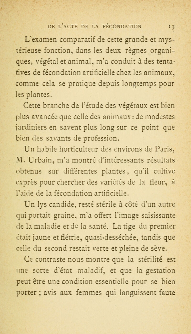 L'examen comparatif de cette grande et mys- térieuse fonction, dans les deux règnes organi- ques, végétal et animal, m'a conduit à des tenta- tives de fécondation artificielle chez les animaux, comme cela se pratique depuis longtemps pour les plantes. Cette branche de Tétude des végétaux est bien plus avancée que celle des animaux : de modestes jardiniers en savent plus long sur ce point que bien des savants de profession. Un habile horticulteur des environs de Paris, • M. Urbain, m'a montré d''intéressants résultats obtenus sur différentes plantes, qu'il cultive exprès pour chercher des variétés de la îleur, à Taide de la fécondation artificielle. Un lys candide, resté stérile à côté d'un autre qui portait graine, m'a offert l'image saisissante de la maladie et de la santé. La tige du premier était jaune et flétrie, quasi-desséchée, tandis que celle du second restait verte et pleine de sève. Ce contraste nous montre que la stérilité est une sorte d'état maladif, et que la gestation peut être une condition essentielle pour se bien porter ; avis aux femmes qui languissent faute