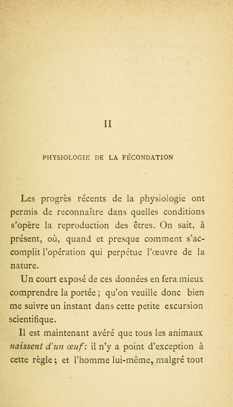 II PHYSIOLOGIE DE LA FECONDATION Les progrès récents de la physiologie ont permis de reconnaître dans quelles conditions s'opère la reproduction des êtres. On sait, à présent, où, quand et presque comment s'ac- complit l'opération qui perpétue Tœuvre de la nature. Un court exposé de ces données en fera mieux comprendre la portée ; qu'on veuille donc bien me suivre un instant dans cette petite excursion scientifique. Il est maintenant avéré que tous les animaux naissent d'un œuf: il n'y a point d'exception à cette règle ; et l'homme lui-même, malgré tout