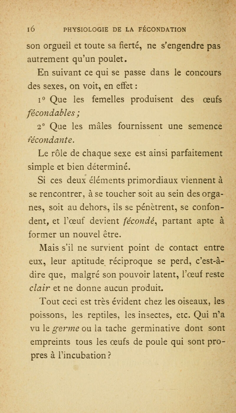 son orgueil et toute sa fierté, ne s'engendre pas autrement qu'un poulet. En suivant ce qui se passe dans le concours des sexes, on voit, en effet : 1° Que les femelles produisent des œufs fécondables ; 2° Que les mâles fournissent une semence fécondante. Le rôle de chaque sexe est ainsi parfaitement simple et bien déterminé. Si ces deux éléments primordiaux viennent à se rencontrer, à se toucher soit au sein des orga- nes, soit au dehors, ils se pénètrent, se confon- dent, et Tœuf devient fécondé^ partant apte à former un nouvel être. Mais s'il ne survient point de contact entre eux, leur aptitude réciproque se perd, c'est-à- dire que, malgré son pouvoir latent, l'œuf reste clair et ne donne aucun produit. Tout ceci est très évident chez les oiseaux, les poissons, les reptiles, les insectes, etc. Qui n'a vu le genne ou la tache germinative dont sont empreints tous les œufs de poule qui sont pro- pres à rincubation?