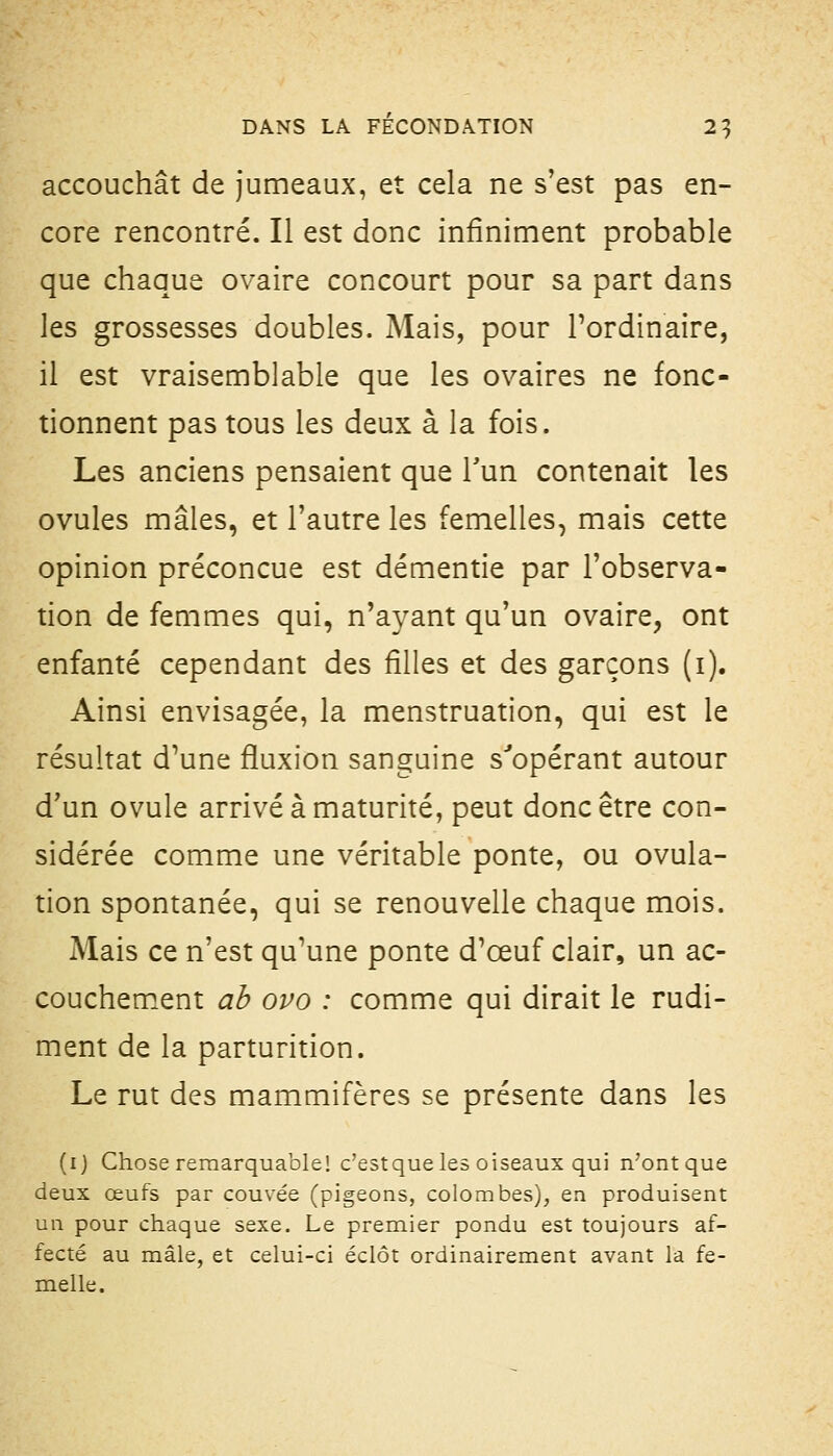 accouchât de jumeaux, et cela ne s'est pas en- core rencontré. Il est donc infiniment probable que chaque ovaire concourt pour sa part dans les grossesses doubles. Mais, pour l'ordinaire, il est vraisemblable que les ovaires ne fonc- tionnent pas tous les deux à la fois. Les anciens pensaient que l'un contenait les ovules mâles, et l'autre les femelles, mais cette opinion préconçue est démentie par l'observa- tion de femmes qui, n'ayant qu'un ovaire, ont enfanté cependant des filles et des garçons (i). Ainsi envisagée, la menstruation, qui est le résultat d'une fluxion sanguine s''opérant autour d'un ovule arrivé à maturité, peut donc être con- sidérée comme une véritable ponte, ou ovula- tion spontanée, qui se renouvelle chaque mois. Mais ce n'est qu'une ponte d'œuf clair, un ac- couchement ab ovo : comme qui dirait le rudi- ment de la parturition. Le rut des mammifères se présente dans les (ij Chose remarquable! c'estque les oiseaux qui n'ont que deux œufs par couvée (pigeons, colombes), en produisent un pour chaque sexe. Le premier pondu est toujours af- fecté au mâle, et celui-ci éclôt ordinairement avant la fe- melle.