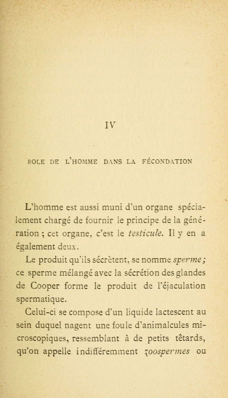 ROLE DE L HO-\LME DANS LA FECONDATION L'homme est aussi muni d'un organe spécia- lement chargé de fournir le principe de la géné- ration ; cet organe, c'est ie testicule. li y en a également deux. Le produit qu'ils sécrètent, se nomme sperme ; ce sperme mélangé avec la sécrétion des glandes de Cooper forme le produit de Téjaculation spermatique. Celui-ci se compose d'un liquide lactescent au sein duquel nagent une foule d'animalcules mi- croscopiques, ressemblant à de petits têtards, qu'on appelle indifféremment loospeDues ou