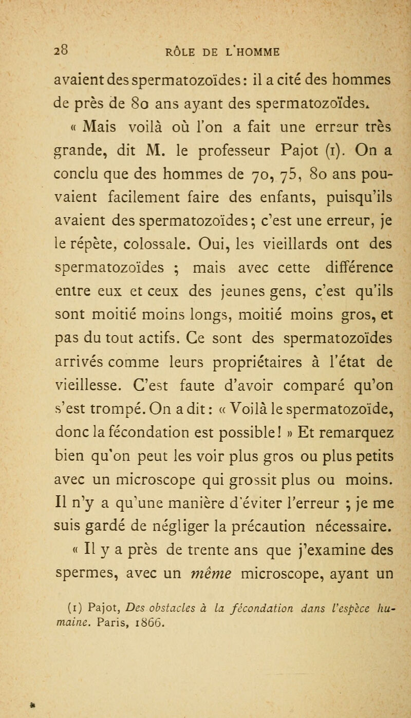 avaient des spermatozoïdes: il a cité des hommes de près de 80 ans ayant des spermatozoïdes. « Mais voilà où l'on a fait une erreur très grande, dit M. le professeur Pajot (i). On a conclu que des hommes de 70, 76, 80 ans pou- vaient facilement faire des enfants, puisqu'ils avaient des spermatozoïdes-, c'est une erreur, je le répète, colossale. Oui, les vieillards ont des spermatozoïdes ; mais avec cette différence entre eux et ceux des jeunes gens, c'est qu'ils sont moitié moins longs, moitié moins gros, et pas du tout actifs. Ce sont des spermatozoïdes arrivés comme leurs propriétaires à l'état de vieillesse. C'est faute d'avoir comparé qu'on s'est trompé. On a dit : « Voilà le spermatozoïde, donc la fécondation est possible! » Et remarquez bien qu'on peut les voir plus gros ou plus petits avec un microscope qui grossit plus ou moins. Il n'y a qu'une manière d'éviter l'erreur ; je me suis gardé de négliger la précaution nécessaire. « Il y a près de trente ans que j'examine des spermes, avec un même microscope, ayant un (i) Pajot, Des obstacles à la fécondation dans l'espèce hu- maine. Paris, 1866.