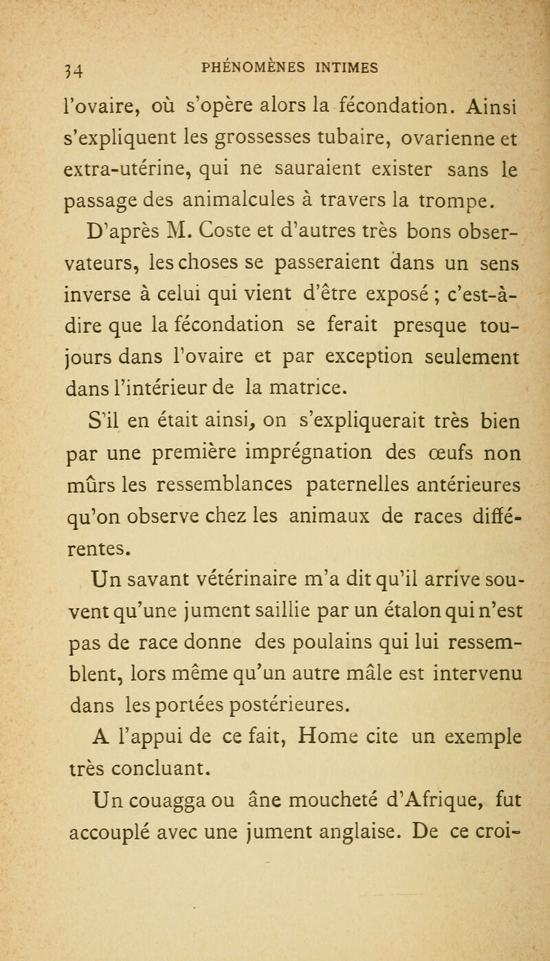 l'ovaire, où s'opère alors la fécondation. Ainsi s'expliquent les grossesses tubaire, ovarienne et extra-utérine, qui ne sauraient exister sans le passage des animalcules à travers la trompe. D'après M. Coste et d'autres très bons obser- vateurs, les choses se passeraient dans un sens inverse à celui qui vient d'être exposé ; c'est-à- dire que la fécondation se ferait presque tou- jours dans l'ovaire et par exception seulement dans l'intérieur de la matrice. S'il en était ainsi, on s'expliquerait très bien par une première imprégnation des œufs non mûrs les ressemblances paternelles antérieures qu'on observe chez les animaux de races diffé- rentes. Un savant vétérinaire m'a dit qu'il arrive sou- vent qu'une jument saillie par un étalon qui n'est pas de race donne des poulains qui lui ressem- blent, lors même qu'un autre mâle est intervenu dans les portées postérieures. A l'appui de ce fait, Home cite un exemple très concluant. Un couagga ou âne moucheté d'Afrique, fut accouplé avec une jument anglaise. De ce croi-