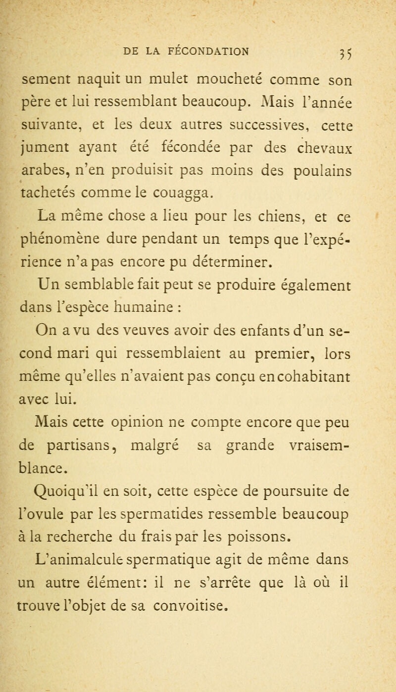 sèment naquit un mulet moucheté comme son père et lui ressemblant beaucoup. Mais l'année suivante, et les deux autres successives, cette jument ayant été fécondée par des chevaux arabes, n'en produisit pas moins des poulains tachetés comme le couagga. La même chose a lieu pour les chiens, et ce phénomène dure pendant un temps que Texpé- rience n'a pas encore pu déterminer. Un semblable fait peut se produire également dans l'espèce humaine : On a vu des veuves avoir des enfants d'un se- cond mari qui ressemblaient au premier, lors même qu'elles n'avaient pas conçu en cohabitant avec lui. Mais cette opinion ne compte encore que peu de partisans, malgré sa grande vraisem- blance. Quoiqu'il en soit, cette espèce de poursuite de l'ovule par les spermatides ressemble beaucoup à la recherche du frais par les poissons. L'animalcule spermatique agit de même dans un autre élément: il ne s'arrête que là où il trouve l'objet de sa convoitise.