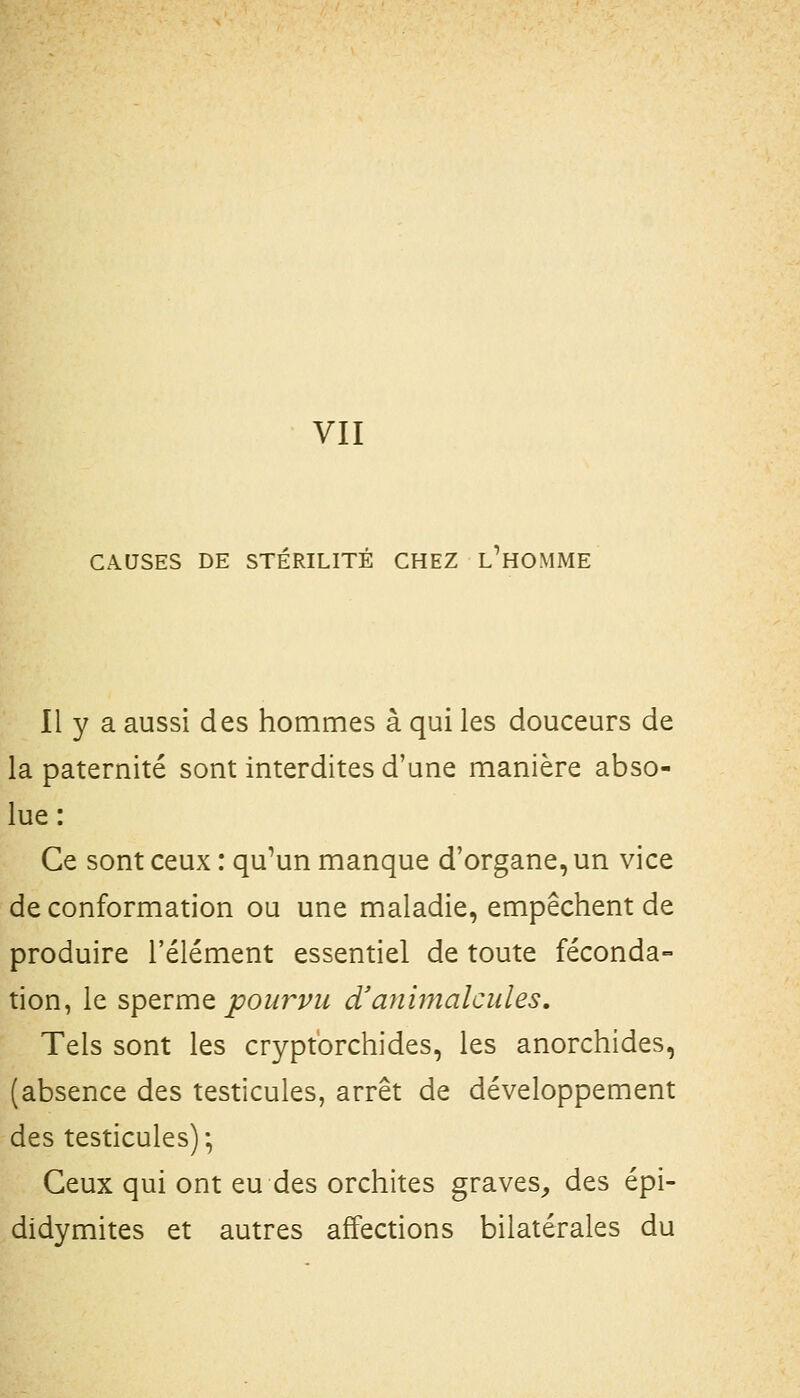 CAUSES DE STÉRILITÉ CHEZ L^HOMME Il y a aussi des hommes à qui les douceurs de la paternité sont interdites d'une manière abso- lue : Ce sont ceux : qu'un manque d'organe, un vice de conformation ou une maladie, empêchent de produire l'élément essentiel de toute féconda- tion, le spQrmQ pourvu d'animalcules. Tels sont les cryptorchides, les anorchides, (absence des testicules, arrêt de développement des testicules) ; Ceux qui ont eu des orchites graves^ des épi- didymites et autres affections bilatérales du