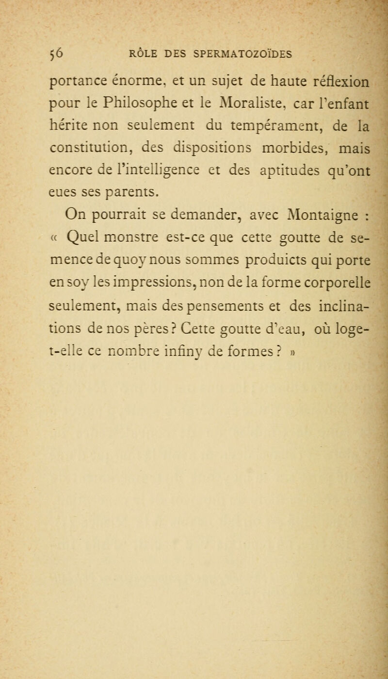 portance énorme, et un sujet de haute réflexion pour le Philosophe et le Moraliste, car Tenfant hérite non seulement du tempérament, de la constitution, des dispositions morbides, mais encore de l'inteiligence et des aptitudes qu'ont eues ses parents. On pourrait se demander, avec Montaigne : « Quel m.onstre est-ce que cette goutte de se- mence de quoy nous sommes produicts qui porte en 5oy les impressions, non de la forme corporelle seulement, mais despensements et des inclina- tions de nos pères? Cette goutte d'eau, où loge- t-eile ce nombre infinv de formes? »