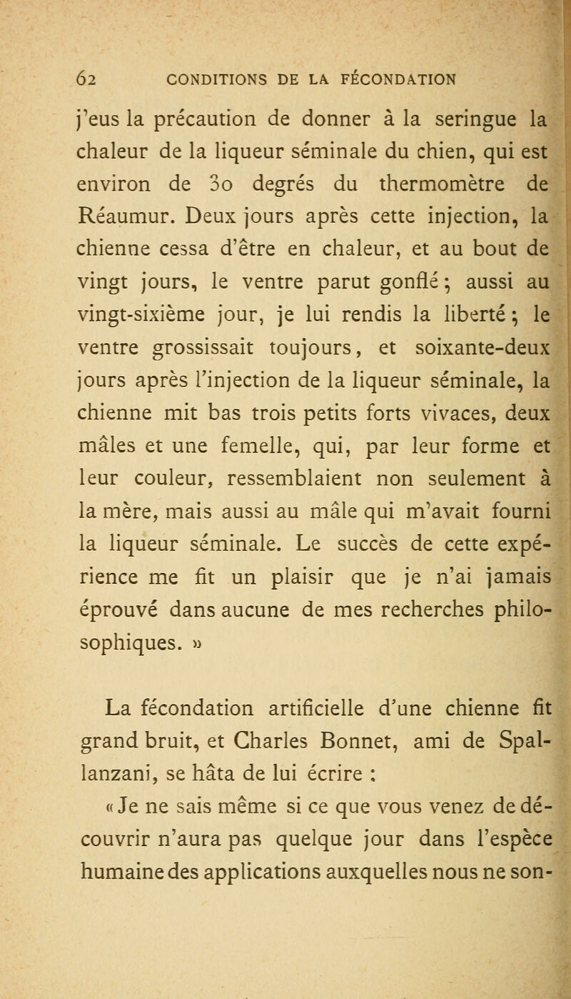 j'eus la précaution de donner à la seringue la chaleur de la liqueur séminale du chien, qui est environ de 3o degrés du thermomètre de Réaumur. Deux jours après cette injection, la chienne cessa d'être en chaleur, et au bout de vingt jours, le ventre parut gonflé ; aussi au vingt-sixième jour, je lui rendis la liberté ; le ventre grossissait toujours, et soixante-deux jours après Tinjection de la liqueur séminale, la chienne mit bas trois petits forts vivaces, deux mâles et une femelle, qui, par leur forme et leur couleur, ressemblaient non seulement à la mère, mais aussi au mâle qui m'avait fourni la liqueur séminale. Le succès de cette expé- rience me fit un plaisir que je n'ai jamais éprouvé dans aucune de mes recherches philo- sophiques. » La fécondation artificielle d'une chienne fit grand bruit, et Charles Bonnet, ami de Spal- lanzani, se hâta de lui écrire : «Je ne sais même si ce que vous venez de dé- couvrir n'aura pas quelque jour dans l'espèce humaine des applications auxquelles nous ne son-