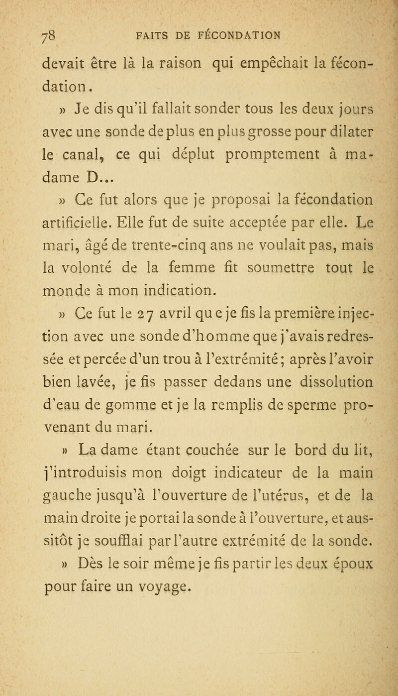 devait être là la raison qui empêchait la fécon- dation. )) Je dis qu'il fallait sonder tous les deux jours avec une sonde de plus en plus grosse pour dilater le canal, ce qui déplut promptement à ma- dame D... » Ce fut alors que je proposai la fécondation artificielle. Elle fut de suite acceptée par elle. Le mari, âgé de trente-cinq ans ne voulait pas, mais la volonté de la femme fit soumettre tout le monde à mon indication. )) Ce fut le 27 avril qu e je fis la première injec- tion avec une sonde d'homme que j'avais redres- sée et percée d^un trou à l'extrémité ; après l'avoir bien lavée, je fis passer dedans une dissolution d'eau de gomme et je la remplis de sperme pro- venant du mari. » La dame étant couchée sur le bord du lit, j'introduisis mon doigt indicateur de la main gauche jusqu'à l'ouverture de l'utérus, et de la main droite je portai la sonde à l'ouverture, et aus- sitôt je soufflai par l'autre extrémité de la sonde. » Dès le soir même je fis partir les deux époux pour faire un voyage.