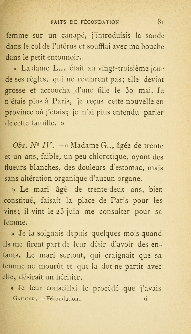 femme sur un canapé, j'introduisis la sonde dans le col de l'utérus et soufflai avec ma bouche dans le petit entonnoir. » La dame L... était au vingt-troisième jour de ses règles, qui ne revinrent pas; elle devint grosse et accoucha d'une fille le 3o mai. Je n'étais plus à Paris, je reçus cette nouvelle en province où j'étais; je n'ai plus entendu parler de cette famille. » Obs. N^ IV. — « Madame G.., âgée de trente et un ans, faible, un peu chlorotique, ayant des flueurs blanches, des douleurs d'estomac, mais sans altération organique d'aucun organe. » Le mari âgé de trente-deux ans, bien constitué, faisait la place de Paris pour les vins; il vint le 23 juin me consulter pour sa femme. » Je la soignais depuis quelques mois quand ils me firent part de leur désir d'avoir des en- fants. Le mari surtout, qui craignait que sa femme ne mourût et que la dot ne partît avec elle, désirait un héritier. )) Je leur conseillai le procédé que j'avais Gautier.—Fécondation. 6