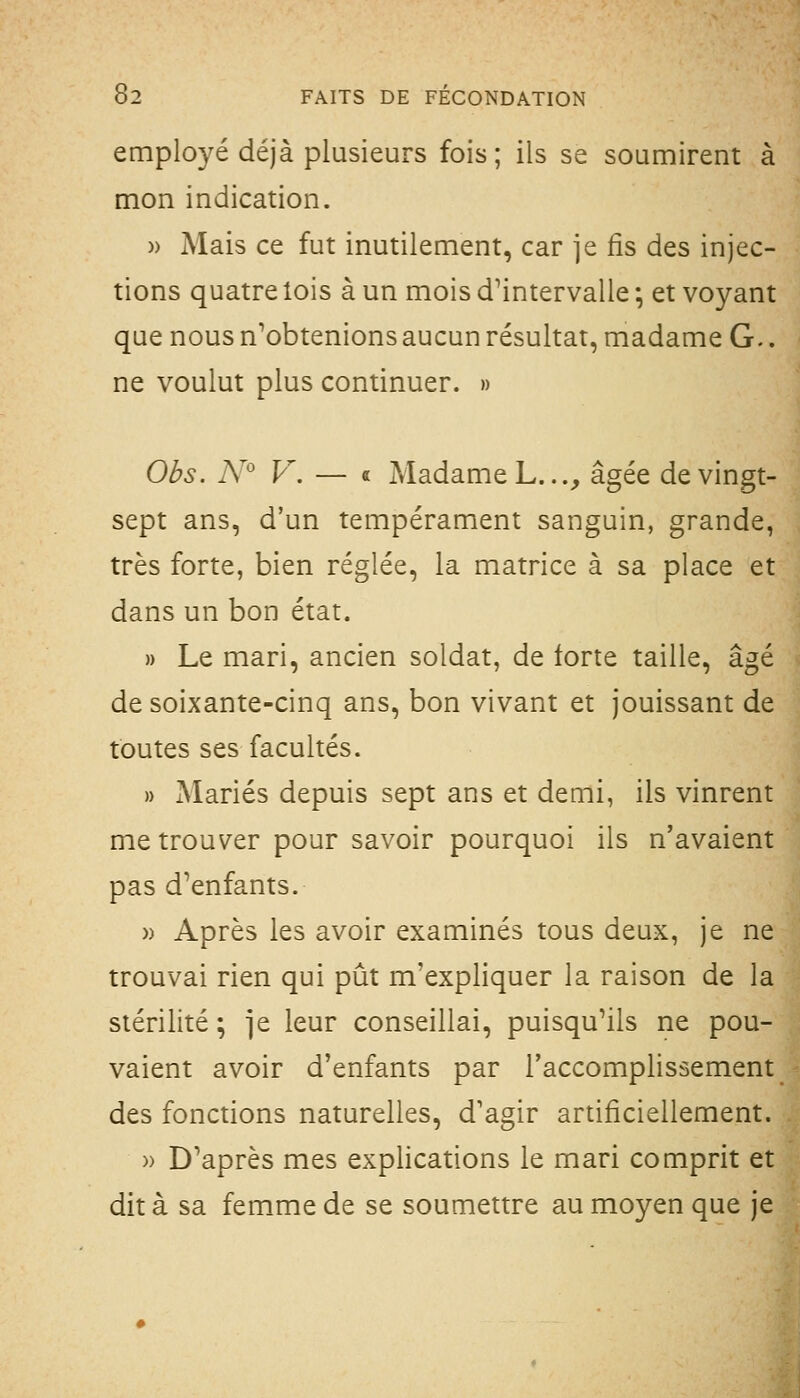 employé déjà plusieurs fois ; ils se soumirent à mon indication. )) Mais ce fut inutilement, car je fis des injec- tions quatre lois à un mois d'intervalle ; et voyant que nous n'obtenions aucun résultat, madame G.. ne voulut plus continuer. » Obs. N V. — « Madame L...^ âgée de vingt- sept ans, d'un tempérament sanguin, grande, très forte, bien réglée, la matrice à sa place et dans un bon état. » Le mari, ancien soldat, de forte taille, âgé de soixante-cinq ans, bon vivant et jouissant de toutes ses facultés. » Mariés depuis sept ans et demi, ils vinrent me trouver pour savoir pourquoi ils n'avaient pas d'enfants. » Après les avoir examinés tous deux, je ne trouvai rien qui pût m'expliquer la raison de la stérilité; ie leur conseillai, puisqu'ils ne pou- vaient avoir d'enfants par l'accomplissement des fonctions naturelles, d'agir artificiellement. )) D'après mes explications le mari comprit et dit à sa femme de se soumettre au moyen que je