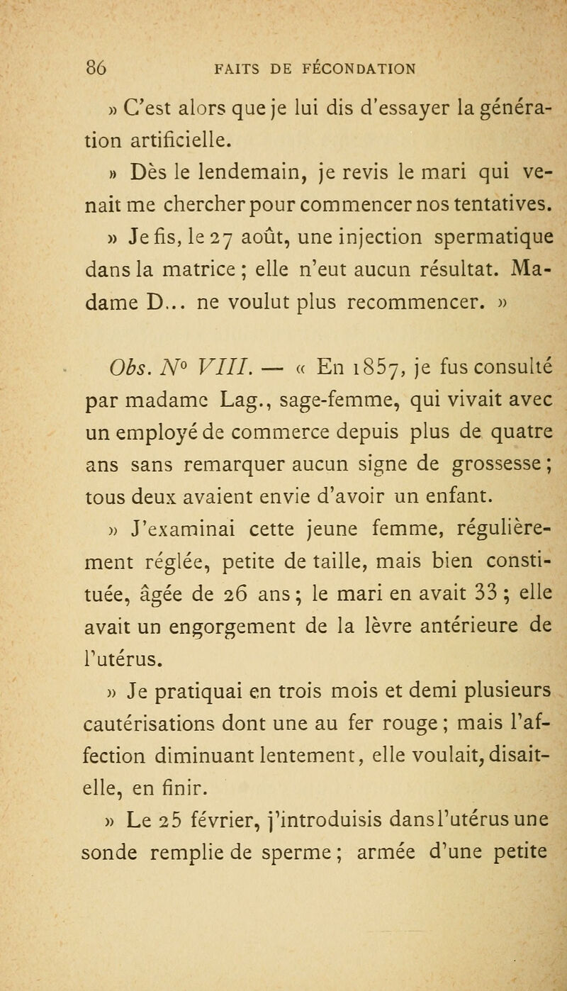 » C'est alors que je lui dis d'essayer la généra- tion artificielle. » Dès le lendemain, je revis le mari qui ve- nait me chercher pour commencer nos tentatives. » Je fis, le 27 août, une injection spermatique dans la matrice ; elle n'eut aucun résultat. Ma- dame D... ne voulut plus recommencer. )> Obs. A^o VIII. — « En 1867, je fus consulté par madame Lag., sage-femme, qui vivait avec un employé de commerce depuis plus de quatre ans sans remarquer aucun signe de grossesse ; tous deux avaient envie d'avoir un enfant. )) J'examinai cette jeune femme, régulière- ment réglée, petite de taille, mais bien consti- tuée, âgée de 26 ans ; le mari en avait 33 ; elle avait un engorgement de la lèvre antérieure de Tutérus. » Je pratiquai en trois mois et demi plusieurs cautérisations dont une au fer rouge ; mais l'af- fection diminuant lentement, elle voulait, disait- elle, en finir. » Le 25 février, j'introduisis dansPutérusune sonde remplie de sperme ; armée d'une petite