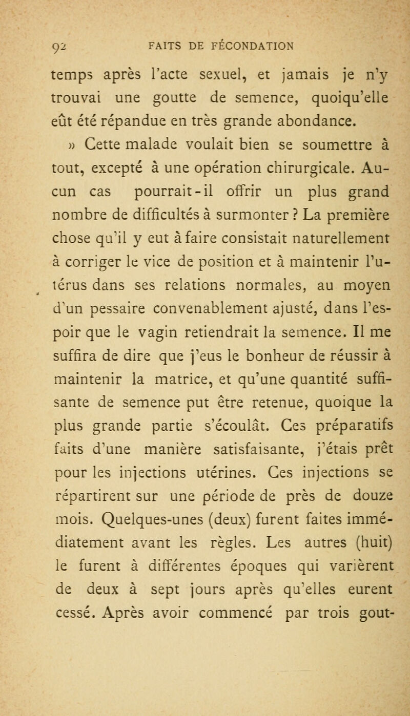 temps après l'acte sexuel, et jamais je n'y trouvai une goutte de semence, quoiqu'elle eût été répandue en très grande abondance. » Cette malade voulait bien se soumettre à tout, excepté à une opération chirurgicale. Au- cun cas pourrait-il offrir un plus grand nombre de difficultés à surmonter ? La première chose qu'il y eut à faire consistait naturellement à corriger le vice de position et à maintenir Tu- térus dans ses relations normales, au moyen d^un pessaire convenablement ajusté, dans Tes- poir que le vagin retiendrait la semence. Il me suffira de dire que j'eus le bonheur de réussir à maintenir la matrice, et qu'une quantité suffi- sante de semence put être retenue, quoique la plus grande partie s'écoulât. Ces préparatifs faits d'une manière satisfaisante, j'étais prêt pour les injections utérines. Ces injections se répartirent sur une période de près de douze mois. Quelques-unes (deux) furent faites immé- diatement avant les règles. Les autres (huit) le furent à différentes époques qui varièrent de deux à sept jours après qu'elles eurent cessé. Après avoir commencé par trois goût-