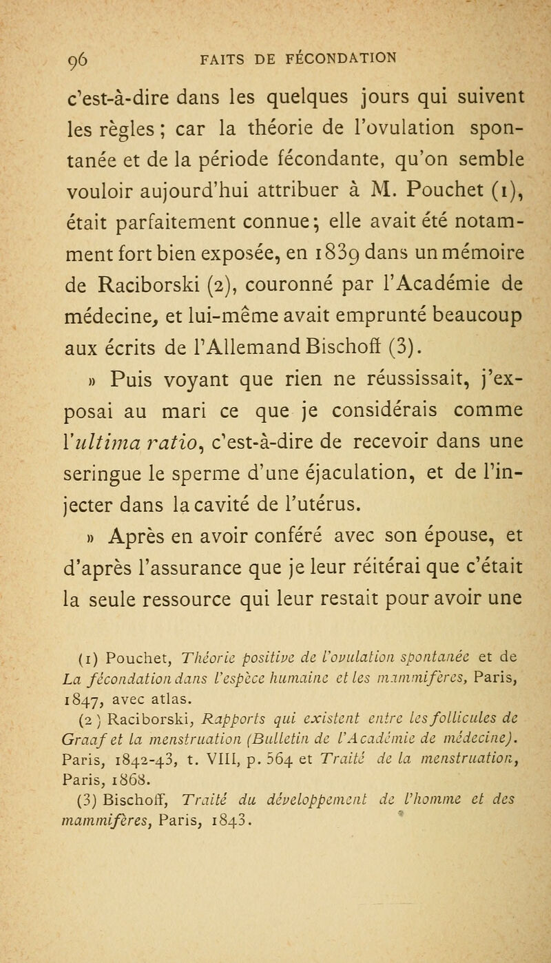 c'est-à-dire dans les quelques jours qui suivent les règles ; car la théorie de l'ovulation spon- tanée et de la période fécondante, qu'on semble vouloir aujourd'hui attribuer à M. Pouchet (1), était parfaitement connue^ elle avait été notam- ment fort bien exposée, en 1889 dans un mémoire de Raciborski (2), couronné par l'Académie de médecine, et lui-même avait emprunté beaucoup aux écrits de l'Allemand Bischofï (3). n Puis voyant que rien ne réussissait, j'ex- posai au mari ce que je considérais comme Vultima ratio^ c'est-à-dire de recevoir dans une seringue le sperme d'une éjaculation, et de l'in- jecter dans la cavité de l'utérus. » Après en avoir conféré avec son épouse, et d'après l'assurance que je leur réitérai que c'était la seule ressource qui leur restait pour avoir une (i) Pouchet, Théorie positive de Uovulalion spontanée et de La fécondation dans Uespèce humaine et les ni.Tniniif'eres, Paris, 1847, avec atlas. (2 ) Raciborski, Rapports qui existent entre les follicules de Graafet la menstruation (Bulletin de l'Académie de médecine). Paris, 1842-43, t. VIII, p. 564 et Traité de la menstruation, Paris, 1868. (3) Bischoff, Traité du développement de l'homme et des mammifères, Paris, 1843.