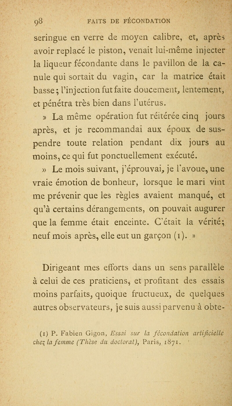 seringue en verre de moyen calibre, et, après avoir replacé le piston, venait lui-même injecter la liqueur fécondante dans le pavillon de la ca- nule qui sortait du vagin, car la matrice était basse; Tinjection fut faite doucement, lentement, et pénétra très bien dans l'utérus. » La même opération fut réitérée cinq jours après, et je recommandai aux époux de sus- pendre toute relation pendant dix jours au moins, ce qui fut ponctuellement exécuté. » Le mois suivant, j'éprouvai, je l'avoue, une vraie émotion de bonheur, lorsque le mari vint me prévenir que les règles avaient manqué, et qu'à certains dérangements, on pouvait augurer que la femme était enceinte. C'était la vérité; neuf mois après, elle eut un garçon (i). » Dirigeant mes efforts dans un sens parallèle à celui de ces praticiens, et profitant des essais moins parfaits, quoique fructueux, de quelques autres observateurs, je suis aussi parvenu à obte- (i) p. Fabien Gigon, Essai sur la fécondation artificielLc çhe^lafemme (Thèse du doctorat), PariS; 1871.