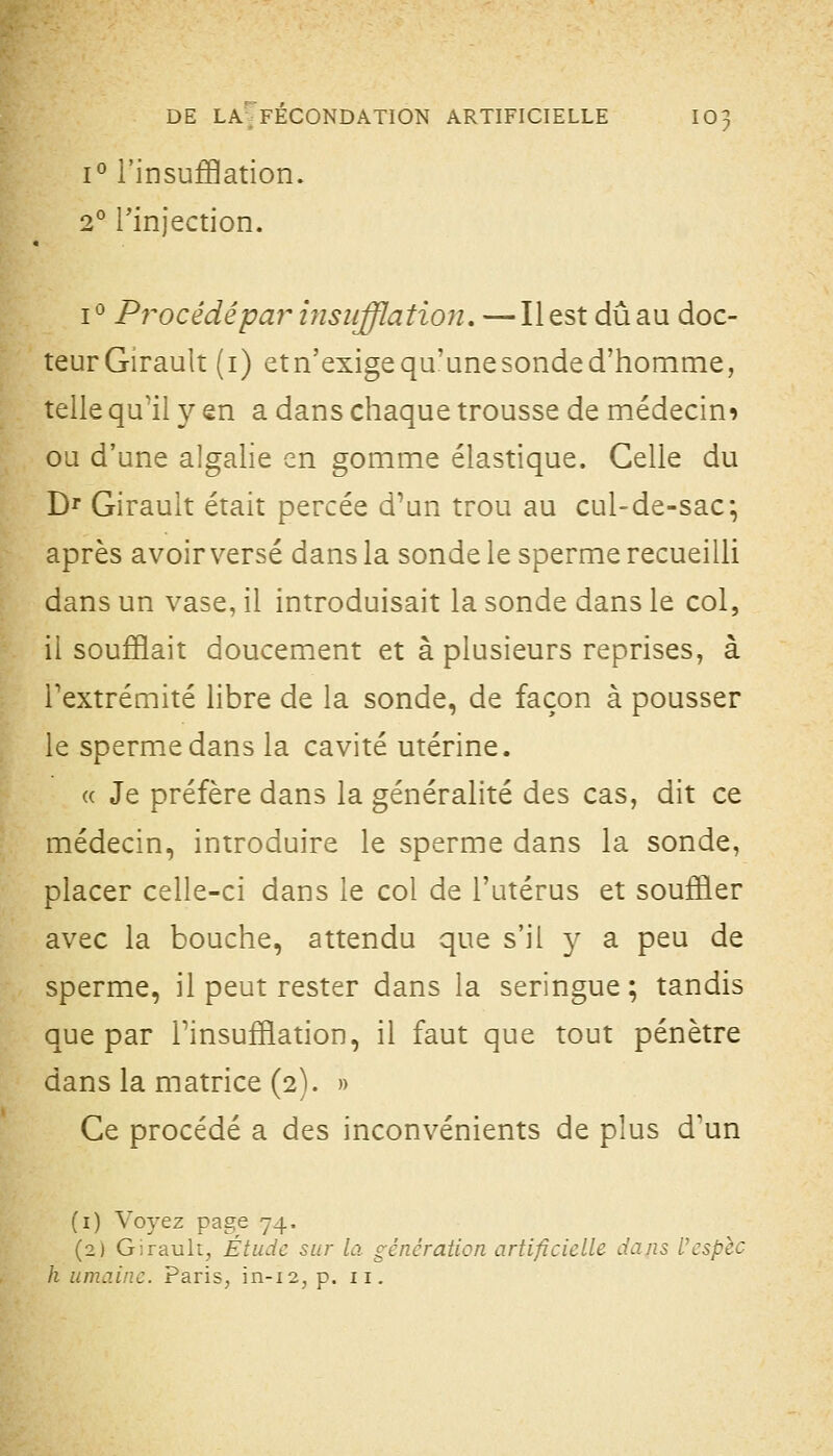 1° l'insufflation. 2° rinjection. i*^ Procédépa?^ insiifflatioji. —Il est dû au doc- teur Girault (i) etn'exige qu'une sonde d'homme, telle qu'il y en a dans chaque trousse de médecin^ ou d'une algalie en gomme élastique. Celle du D^ Girault était percée d'un trou au cul-de-sac; après avoir versé dans la sonde le sperme recueilli dans un vase, il introduisait la sonde dans le col, il soufflait doucement et à plusieurs reprises, à l'extrémité libre de la sonde, de façon à pousser le sperme dans la cavité utérine. « Je préfère dans la généralité des cas, dit ce médecin, introduire le sperme dans la sonde, placer celle-ci dans le col de l'utérus et souffler avec la bouche, attendu que s'il y a peu de sperme, il peut rester dans la seringue; tandis que par Tinsufflation, il faut que tout pénètre dans la matrice (2). » Ce procédé a des inconvénients de plus d'un (i) Voyez page 74. (2) Girault, Étude sur la génération artificielle dans Ucsplc