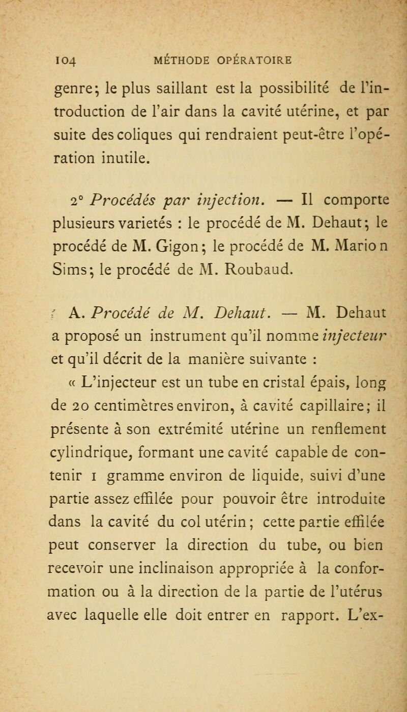 genre; le plus saillant est la possibilité de Pin- troduction de l'air dans la cavité utérine, et par suite des coliques qui rendraient peut-être l'opé- ration inutile. 2° Procédés pa?^ injection. — Il comporte plusieurs variétés : le procédé de M. Dehaut; le procédé de M. Gigon; le procédé de M. Mario n Sims; le procédé de M. Roubaud. r A. Procédé de M. Déliant. — M. Dehaut a proposé un instrument qu'il nomme injecteur et qu'il décrit de la manière suivante : (( L'injecteur est un tube en cristal épais, long de 20 centimètres environ, à cavité capillaire; il présente à son extrémité utérine un renflement cylindrique, formant une cavité capable de con- tenir I gramme environ de liquide, suivi d'une partie assez effilée pour pouvoir être introduite dans la cavité du col utérin ; cette partie effilée peut conserver la direction du tube, ou bien recevoir une inclinaison appropriée à la confor- mation ou à la direction de la partie de l'utérus avec laquelle elle doit entrer en rapport. L'ex-